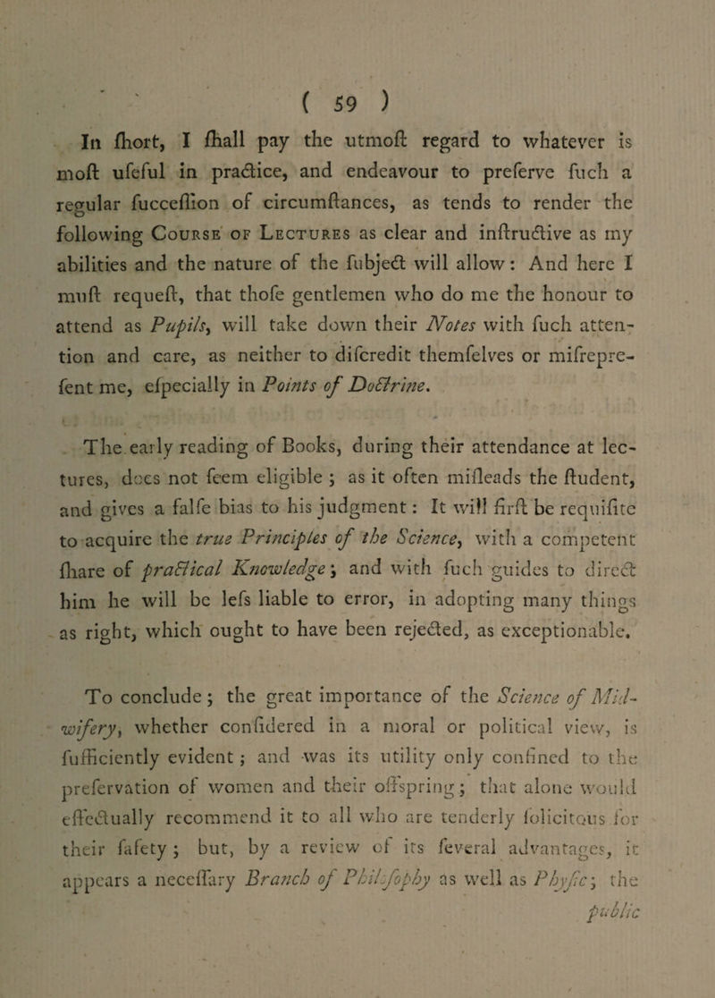 In fhort, I fhall pay the utmoft regard to whatever is moft ufeful in pradice, and endeavour to preferve fuch a regular fucceflion of circumftances, as tends to render the o following Course of Lectures as clear and inftrudive as my abilities and the nature of the fubjed will allow: And here I \ muff requeft, that thofe gentlemen who do me the honour to attend as Pupils, will take down their Notes with fuch atten¬ tion and care, as neither to difcredit themfelves or mifrepre- fent me, Specially in Points of Do&rine. ’ ' t ■ - 0 The early reading of Books, during their attendance at lec¬ tures, does not fcem eligible ; as it often miileads the ftudent, and gives a falfe bias to his judgment: It will fir ft be requifite to acquire the true Principles of the Science, with a competent fhare of praSlical Knowledges and with fuch guides to direct him he will be lefs liable to error, in adopting many things as right, which ought to have been rejeded, as exceptionable. / ■ * i To conclude; the great importance of the Science of Mid- wifery) whether confidered in a moral or political view, is fufficiently evident ; and was its utility only confined to the prefervation of women and their offspring; that alone would effcdually recommend it to all who are tenderly folic items for their fafety ; but, by a review of its fev-eral advantages, it appears a neceflary Branch op Philfophy as well as Phyfc; the public