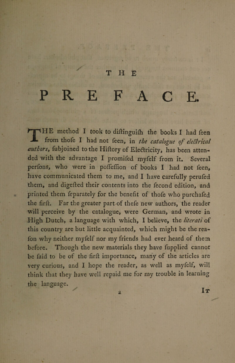 THE P R E F A C E. HE method I took to diflinguifh the books I had feen from thofe I had not feen, in the catalogue of electrical authors, fubjoined to the Hiftory of Elearicity* has been atten¬ ded with the advantage I promifed myfelf from it. Several perfons, who were in pofleffion of books I had not feen, have communicated them to me, and I have carefully perufed them, and digefted their contents into the fccond edition, and printed them feparately for the benefit of thofe who purchafed the firft. Far the greater part of thefe new authors, the reader will perceive by the catalogue, were German, and wrote in High Dutch, a language with which, I believe, the literati of this country are but little acquainted, which might be the rea- fon why neither myfelf nor my friends had ever heard of them before. Though the new materials they have fupplied cannot be faid to be of the firft importance, many of the articles are very curious, and I hope the reader, as well as myfelf, will think that they have well repaid me for my trouble in learning the language. a. It