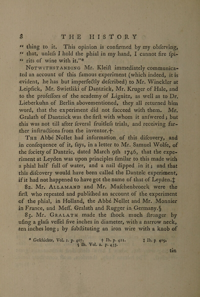 ee thing to it. This opinion is confirmed by my obferving, *e that, unlefs I hold the phial in my hand, I cannot fire fpi- “ rits of wine with it.”* Notwithstanding Mr. Kleift immediately communica¬ ted an account of this famous experiment (which indeed, it is evident, he has but imperfe&ly defcribed) to Mr. Winckler at Leipfick, Mr. Swietliki of Dantzick, Mr. Kruger of Hale, and to the profefiors of the academy of Lignitz, as well as to Dr. Lieberkuhn of Berlin abovementioned, they all returned him word, that the experiment did not fucceed with them. Mr. Gralath of Dantzick was thefirfl with whom it anfwered; but this was not till after feveral fruitlefs trials, and receiving far¬ ther infiruddons from the inventor.-)-• The Abbe Nollet had information of this difcovery, and in confequence of it, fays, in a letter to Mr. Samuel Wolfe, of the fociety of Dantzic, dated March 9th 1746, that the expe¬ riment at Leyden was upon principles fimilar to this made with a phial half full of water, and a nail dipped in it; and that this difcovery would have been called the Dantzic experiment, if it had not happened to have got the name of that of Leyden. J 82. Mr. Allamand and Mr. Mufchenbroeck were the firfl who repeated and published an account of the experiment of the phial, in Holland, the Abbe Nollet and Mr. Monnier in France, and Melf. Gralath and Rugger in Germany.§ 85. Mr. Gralath made the {hock much flronger by ufing a glafs vefiel five inches in diameter, with a narrow neck, ten inches longj by fubflituting an iron wire with a knob of * Gefchichte, Vol. 1. p. 407. + lb. p. 411. % lb. p. 409. § lb. Vol. 2. p. 433. tin