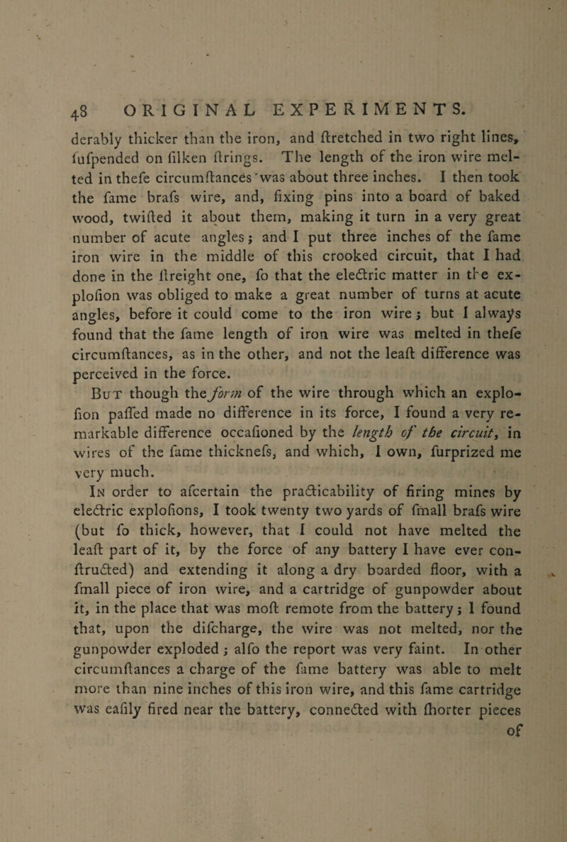 derably thicker than the iron, and ftretched in two right lines* fufpended on filken firings. The length of the iron wire mel¬ ted in thefe circumftances 'was about three inches. I then took the fame brafs wire, and, fixing pins into a board of baked wood, twifled it about them, making it turn in a very great number of acute angles; and I put three inches of the fame iron wire in the middle of this crooked circuit, that I had done in the llreight one, fo that the eledtric matter in the ex- plofion was obliged to make a great number of turns at acute angles, before it could come to the iron wire ; but I always found that the fame length of iron wire was melted in thefe circumftances, as in the other, and not the leaft difference was perceived in the force. But though the form of the wire through which an explo- fion paffed made no difference in its force, I found a very re¬ markable difference occafioned by the length of the circuit, in wires of the fame thicknefs, and which, I own, furprized me very much. In order to afcertain the practicability of firing mines by eledtric explofions, I took twenty two yards of ftnall brafs wire (but fo thick, however, that I could not have melted the leaft part of it, by the force of any battery I have ever con- ftrudted) and extending it along a dry boarded floor, with a fmall piece of iron wire, and a cartridge of gunpowder about it, in the place that was moft remote from the battery; 1 found that, upon the difcharge, the wire was not melted, nor the gunpowder exploded ; alfo the report was very faint. In other circumftances a charge of the fame battery was able to melt more than nine inches of this iron wire, and this fame cartridge was eafily fired near the battery, connected with fhorter pieces of