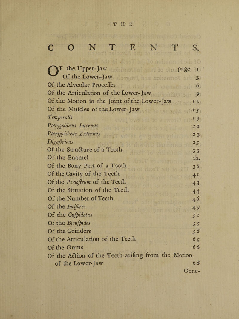 C 0 N T E N T S. % *r the Upper-Jaw page i Of the Lower-Jaw 3 Of the Alveolar Procefles 6 Of the Articulation of the Lower-Jaw 9 Of the Motion in the Joint of the Lower-Jaw J 2 Of the Mufcles of the Lower-Jaw 1 J* - !Temporalis 1 9 Pterygoidaus Interims 2 2 Pterygoidaus Ext emus 2 3 Digajlricus 2S Of the Structure of a Tooth 33 Of the Enamel ib. Of the Bony Part of a Tooth 3 6 Of the Cavity of the Teeth 41 Of the Periojleum of the Teeth 43 Of the Situation of the Teeth 44 Of the Number of Teeth 46 Of the Incifores 49 Of the Cufpidatus S2 Of the Bicufpides 55 Of the Grinders S 8 Of the Articulation of the Teeth 6S Of the Gums 66 Of the Action of the Teeth arifing from the Motion of the Lower-Jaw 68 - Gene-