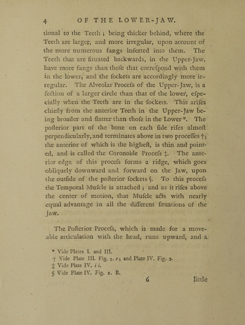 tional to the Teeth ; being thicker behind, where the Teeth are larger, and more irregular, upon account of the more numerous fangs inferted into them. The Teeth that are fituated backwards, in the Upper-Jaw, have more fangs than thofe that correfpond with them in the lower, and the fockets are accordingly more ir¬ regular. The Alveolar Procefs of the Upper-Jaw, is a feel ion of a larger circle than that of the loweif, efpe- cially when the Teeth are in the fockets. This arifes chiefly from the anterior Teeth in the Upper-Jaw be¬ ing broader and flatter than thofe in the Lower *. The poflerior part of the bone on each fide rifes almofl perpendicularly, and terminates above in two precedes f; the anterior of which is the higheft, is thin and point¬ ed, and is called the Coronoide Procefs J. The ante¬ rior edge, of this procefs forms a ridge, which goes obliquely downward and forward on the Jaw, upon the outfide of the poflerior fockets §. To this procefs the Temporal Mufcle is attached ; and as it rifes above the center of motion, that Mufcle a<5ls with nearly equal advantage in all the different fituations of the Jaw. • «• The Poflerior Procefs, which is made for a move- able articulation with the head, runs upward, and a * Vide Plates I. and III. q Vide Plate III. Fig. 2. Ci and Plate IV. Fig. 2. j; Vide Plate IV. i L J Vide Plate IV. Fig, 2. B. 6 little