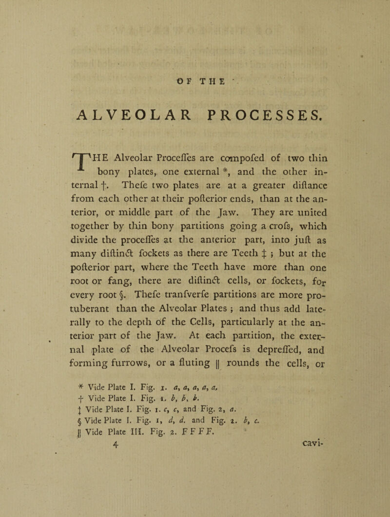 ALVEOLAR PROCESSES. rpUE Alveolar Procefles are compofed of two thin ■** bony plates,, one external * * * §, and the other in¬ ternal f. Thefe two plates are at a greater diftance from each other at their pofterior ends, than at the an¬ terior, or middle part of the Jaw. They are united together by thin bony partitions going a crofs, which divide the procefles at the anterior part, into juft as many diftin<5t fockets as there are Teeth J j but at the pofterior part, where the Teeth have more than one root or fang, there are diftincT cells, or fockets, for every root §. Thefe tranfverfe partitions are more pro¬ tuberant than the Alveolar Plates ; and thus add late¬ rally to the depth of the Cells, particularly at the an¬ terior part of the Jaw. At each partition, the exter¬ nal plate of the Alveolar Procefs is deprefled, and forming furrows, or a fluting || rounds the cells, or * Vide Plate I. Fig. j. a, a, a, a, a, f Vide Plate I. Fig. i. b, b, b. } Vide Plate I. Fig. i. c, c, and Fig. 2, a. § Vide Plate I. Fig. 1, d, d. and Fig. 2. b, c.. |j Vide Plate III. Fig. 2. F F F F. cavi-