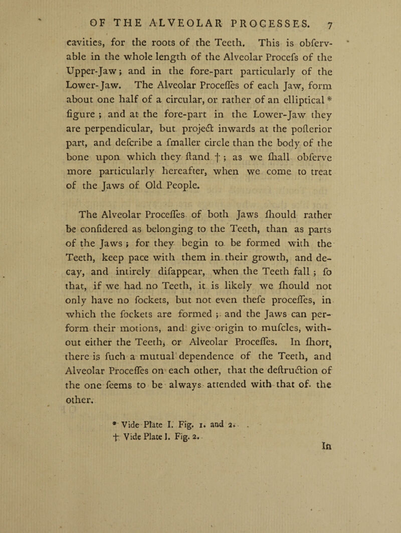 c cavities, for the roots of the Teeth. This is obferv- able in the whole length of the Alveolar Procefs of the Upper-Jaw; and in the fore-part particularly of the Lower-Jaw. The Alveolar Procefles of each Jaw, form about one half of a circular, or rather of an elliptical * figure ; and at the fore-part in the Lower-Jaw they are perpendicular, but project inwards at the pollerior part, and defcribe a fmaller circle than the body of the bone upon which they Hand f ; as we fhall obferve more particularly hereafter, when we come to treat of the Jaws of Old People. The Alveolar Procefles of both Jaws fhould rather be confidered as belonging to the Teeth, than as parts of the Jaws ; for they begin to be formed with the Teeth, keep pace with them in their growth, and de¬ cay, and intirely difappear, when the Teeth fall ; fo that, if we had no Teeth, it is likely we fliould not only have no fockets, but not even thefe procefles, in which the fockets are formed and the Jaws can per¬ form their motions, and give origin to mufcles, with¬ out either the Teeth* or Alveolar Procefies. In fliort, there is fuch a mutual dependence of the Teeth, and Alveolar Procefles on each other, that the definition of the one feems to be always attended with that of. the other. * Vide Plate I. Fig. i. and a.- . f Vide Plate I. Fig. 2. In
