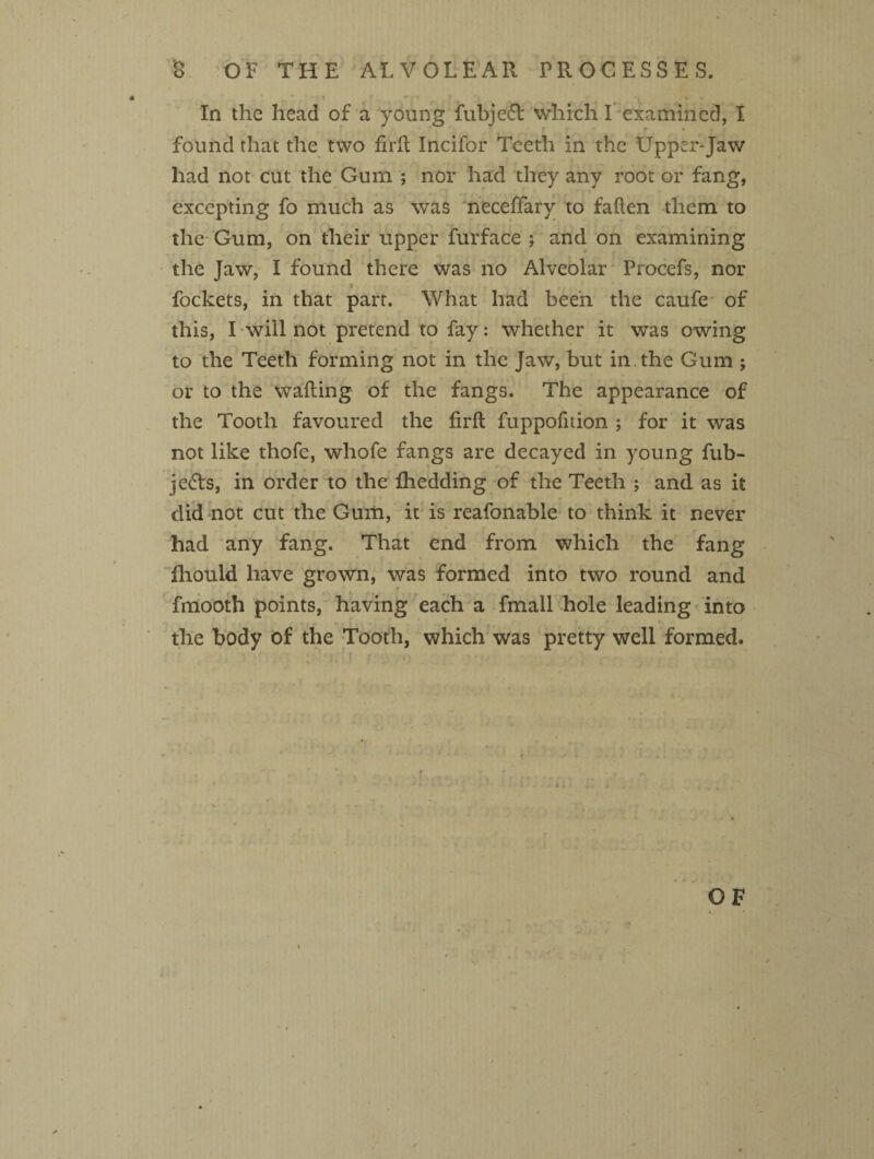 In the head of a young fubjecR which I examined, I found that the two firft Incifor Teeth in the Upper-Jaw had not cut the Gum ; nor had they any root or fang, excepting fo much as was neceftary to fatten them to the Gum, on their upper furface ; and on examining the Jaw, I found there was no Alveolar Procefs, nor fockets, in that part. What had been the caufe of this, I will not pretend to fay: whether it was owing to the Teeth forming not in the Jaw, but in the Gum ; or to the wafting of the fangs. The appearance of the Tooth favoured the firft fuppofnion ; for it was not like thofe, whofe fangs are decayed in young fub- je&s, in order to the fhedding of the Teeth ; and as it did not cut the Gum, it is reafonable to think it never had any fang. That end from which the fang Ihould have grown, was formed into two round and fmooth points, having each a fmall hole leading into the body of the Tooth, which was pretty well formed. OF