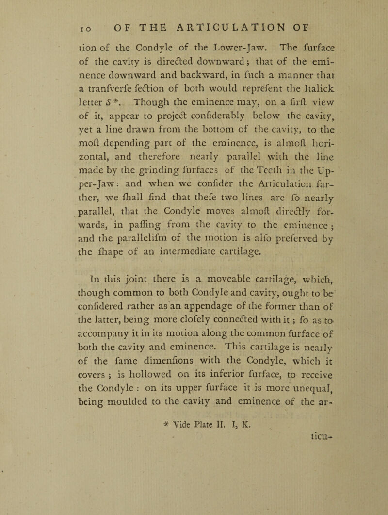 OF THE ARTICULATION OF lion of the Condyle of the Lower-Jaw. The furface of the cavity is diredfcd downward ; that of the emi¬ nence downward and backward, in fuch a manner that a tranfvcrfe fedlion of both would reprefent the Italick letter S*. Though the eminence may, on a firft view of it, appear to project confiderably below the cavity, yet a line drawn from the bottom of the cavity, to the moft depending part of the eminence, is almoft hori¬ zontal, and therefore nearly parallel with the line made by the grinding furfaces of the Teeth in the Up¬ per-Jaw : and when we confider the Articulation far¬ ther, we fhall find that thefe two lines are fo nearly parallel, that the Condyle moves almoft diredtly for¬ wards, in palling from the cavity to the eminence ; and the parallelifm of the motion is alfo preferved by the fhape of an intermediate cartilage, i In this joint there Is a moveable cartilage, which, though common to both Condyle and cavity, ought to be conlidered rather as an appendage of the former than of the latter, being more clofely connected with it; fo as to accompany it in its motion along the common furface of both the cavity and eminence. This cartilage is nearly of the fame dimenfions with the Condyle, which it covers ; is hollowed on its inferior furface, to receive the Condyle : on its upper furface it is more unequal, being moulded to the cavity and eminence of the ar- * Vide Plate II. I, K. ticu-