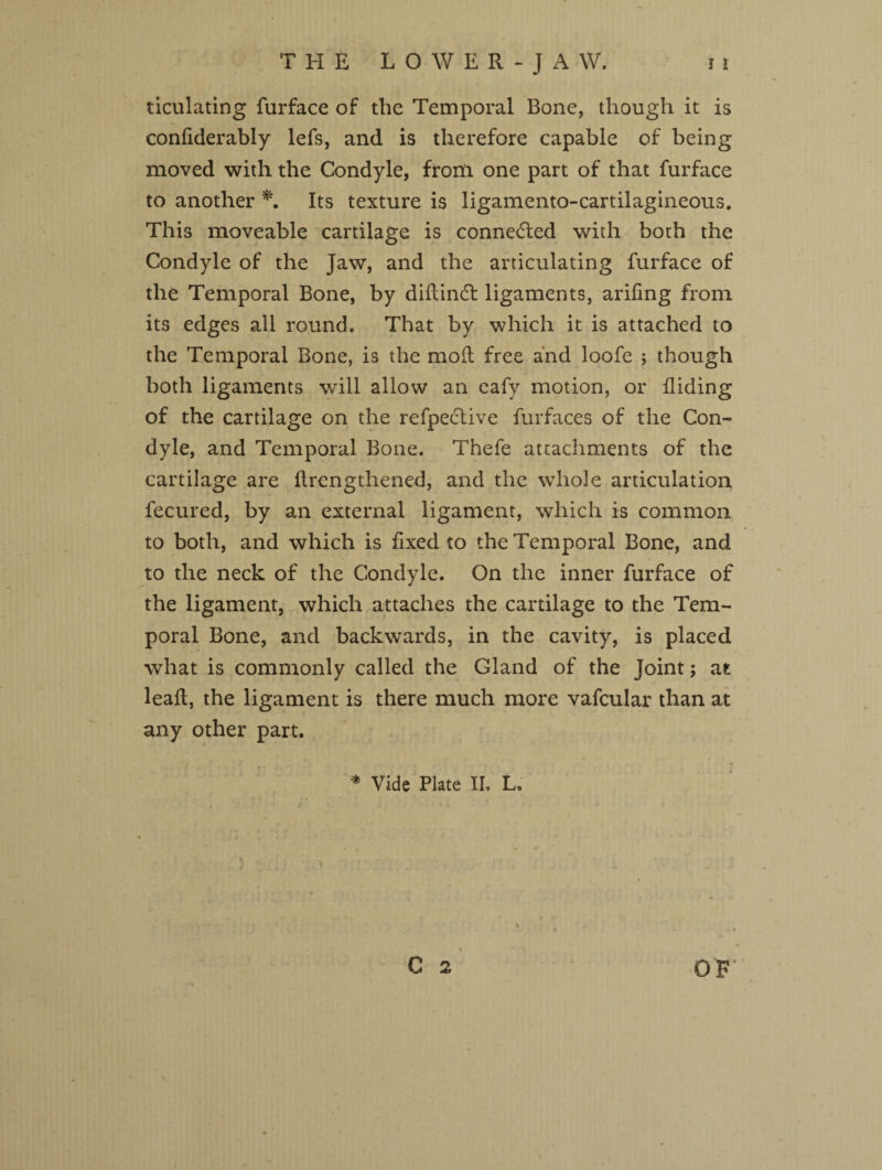 ticulating furface of the Temporal Bone, though it is confiderably lefs, and is therefore capable of being moved with the Condyle, from one part of that furface to another *. Its texture is ligamento-cartilagineous. This moveable cartilage is connedded with both the Condyle of the Jaw, and the articulating furface of the Temporal Bone, by didintd ligaments, arifing from its edges all round. That by which it is attached to the Temporal Bone, is the mod free and loofe ; though both ligaments will allow an eafy motion, or hiding of the cartilage on the refpective furfaces of the Con¬ dyle, and Temporal Bone. Thefe attachments of the cartilage are ftrengthened, and the whole articulation fecured, by an external ligament, which is common to both, and which is fixed to the Temporal Bone, and to the neck of the Condyle. On the inner furface of the ligament, which attaches the cartilage to the Tem¬ poral Bone, and backwards, in the cavity, is placed what is commonly called the Gland of the Joint; at lead, the ligament is there much more vafcular than at any other part.