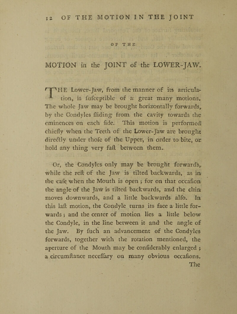 OF THE MOTION in the JOINT of tfie LOWER-JAW. r PHE Lower-Jaw, from tlie manner of its articular -** tion, is fufceptible of a: great many motions. The whole Jaw may be brought horizontally forwards, by the Condyles Hiding from, the cavity towards the eminences on each fide. This motion is performed chiefly when the Teeth of the Lower-Jaw are brought diretftly under thofe of the Upper, in order to bite, or. hold any thing very fait between them. Or, the Condyles only may be brought forwards, while the reft of the Jaw is tilted backwards, as in the cafe when the Mouth is open ; for on that occaflon the angle of the Jaw is tilted backwards, and the chin moves downwards, and a little backwards alfo. In this lafl motion, the Condyle turns its face a little for¬ wards ; and the center of motion lies a little below the Condyle, in the line between it and the angle of the Jaw. By fuch an advancement of the Condyles forwards, together with the rotation mentioned, the aperture of the Mouth may be conflderably enlarged ; a circumftance neceflary on many obvious occaflons. The