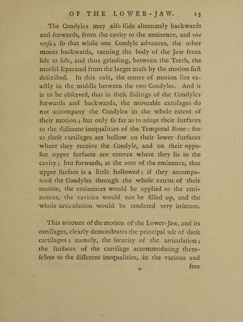 The Condyles may alfo Aide alternately backwards and forwards, from the cavity to the eminence, and vice verfa ; fo that while one Condyle advances, the other moves backwards, turning the body of the Jaw from fide to fide, and thus grinding, between the Teeth, the morfel feparated from the larger mafs by the motion firfb defcribed. In this cafe, the center of motion lies ex¬ actly in the middle between the two Condyles. And it is to be obferved, that in thefe Hidings of the Condyles forwards and backwards, the moveable cartilages do not accompany the Condyles in the whole extent of their motion ; but only fo far as to adapt their furfaces to the different inequalities of the Temporal Bone : for as thefe cartilages are hollow on their lower furfaces where they receive the Condyle, and on their oppo- fite upper furfaces are convex where they lie in the cavity *, but forwards, at the root of the eminence, that upper furface is a little hollowed ; if they accompa¬ nied the Condyles through the whole extent of their motion, the eminences would be applied to the emi¬ nences, the cavities would not be filled up, and the whole articulation would be rendered very infecure. This account of the motion of the Lower-Jaw, and its cartilages, clearly demonftrates the principal ufe of thefe cartilages ; namely, the fecurity of the articulation; the furfaces of the cartilage accommodating them- feives to the different inequalities, in the various and free