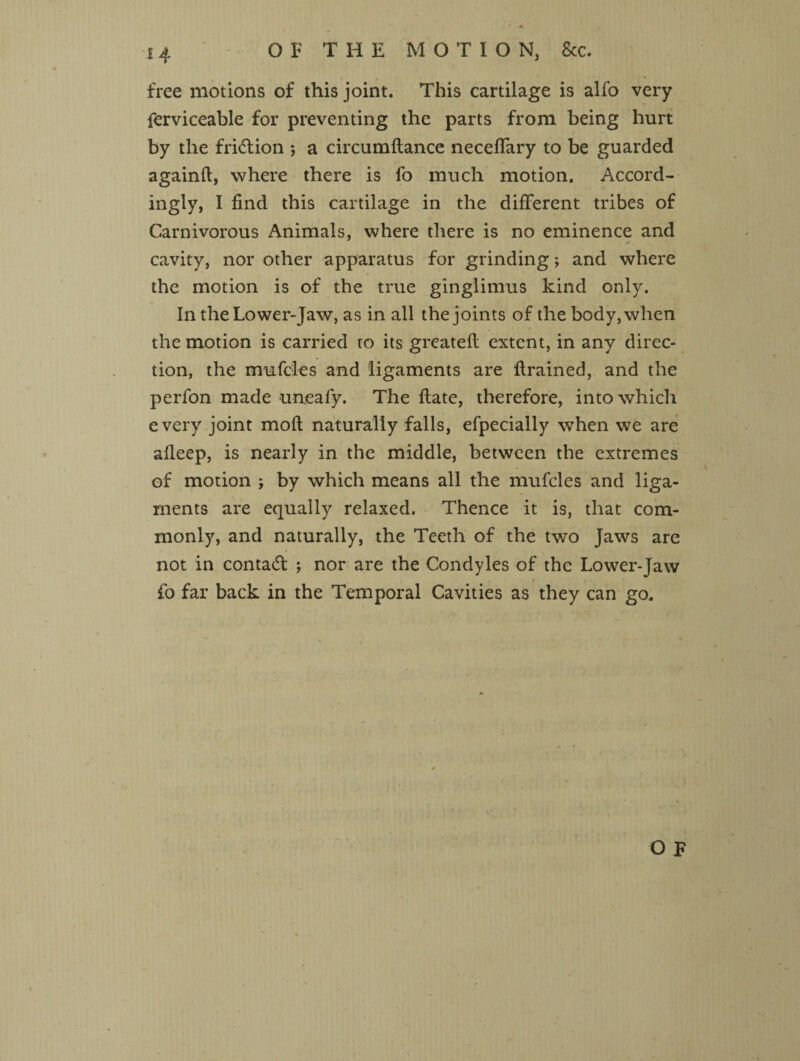 free motions of this joint. This cartilage is alfo very ferviceable for preventing the parts from being hurt by the fridtion *, a circumftance neceffary to be guarded again!!, where there is fo much motion. Accord¬ ingly, I find this cartilage in the different tribes of Carnivorous Animals, where there is no eminence and cavity, nor other apparatus for grinding; and where the motion is of the true ginglimus kind only. In the Lower-Jaw, as in all the joints of the body, when the motion is carried to its greatefi extent, in any direc¬ tion, the mufcles and ligaments are ftrained, and the perfon made uneafy. The ftate, therefore, into which every joint molt naturally falls, efpecially when we are afieep, is nearly in the middle, between the extremes of motion ; by which means all the mufcles and liga¬ ments are equally relaxed. Thence it is, that com¬ monly, and naturally, the Teeth of the two Jaws are not in contadt ; nor are the Condyles of the Lower-Jaw fo far back in the Temporal Cavities as they can go.