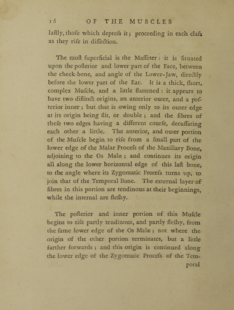 laftly, thofc which deprefs it; proceeding in each clafs as they rife in difle&ion. The moll fuperficial is the Mafletcr : it is fituated upon the pofterior and lower part of the Face, between the cheek-bone, and angle of the Lower-Jaw, diredtly before the lower part of the Ear. It is a thick, fhort, complex Mufcle, and a little flattened : it appears to have two diftindt origins, an anterior outer, and a pof¬ terior inner ; but that is owing only to its outer edge at its origin being flit, or double ; and the fibres of thefe two edges having a different courfe, decuffating each other a little. The anterior, and outer portion of the Mufcle begin to rife from a fmall part of the lower edge of the Malar Procefs of the Maxillary Bone, adjoining to the Os Malce ; and continues its origin all along the lower horizontal edge of this laft bone, to the angle where its Zygomatic Procefs turns up, to join that of the Temporal Bone. The external layer of fibres in this portion are tendinous at their beginnings, while the internal are flefhy. The pofterior and inner portion of this Mufcle begins to rife partly tendinous, and partly flefhy, from the fame lower edge of the Os Malas; not where the origin of the other portion terminates, but a little % % farther forwards ; and this origin is continued along ) * ■ * the lower edge of the Zygomatic Procefs of the Tem¬ poral i v