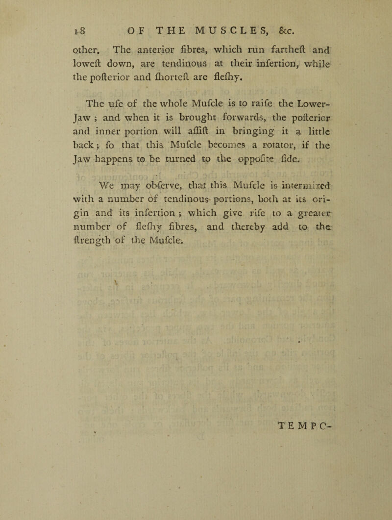 other. The anterior fibres, which run fartheft: and lowefi; down, are tendinous at their infertion, while the pofterior and fhorteft are flefliy. The ufe of the whole Mufcle is to raife the Lower- jaw y and when it is brought forwards, the pofterior and inner portion will aftift in bringing it a little back; fo that this Mufcle becomes a rotator, if the Jaw happens to be turned to the oppofite fide. We may obferve, that this Mufcle is intermixed with a number of tendinous' portions, both at its ori¬ gin and its infertion \ which give rife to a greater number of fiefliy fibres, and thereby add to the flrength of the Mufcle. v TEMPO- \