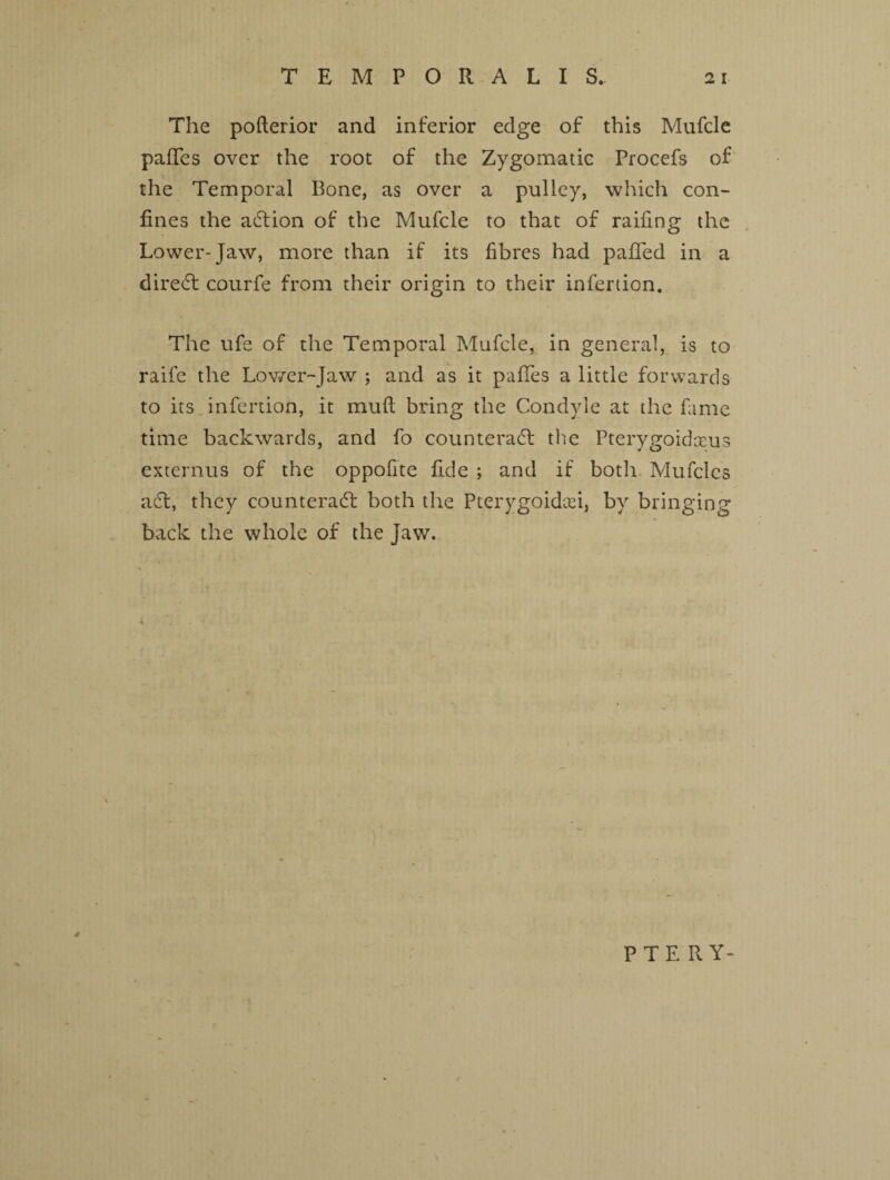 The pofterior and inferior edge of this Mufcle paffes over the root of the Zygomatic Procefs of the Temporal Bone, as over a pulley, which con¬ fines the action of the Mufcle to that of railing the Lower-Jaw, more than if its fibres had pafled in a direct courfe from their origin to their infertion. The ufe of the Temporal Mufcle, in general, is to raife the Lower-Jaw ; and as it pafies a little forwards to its infertion, it mud bring the Condyle at the fame time backwards, and fo counteract the Pterygoidceus externus of the oppofite fide ; and if both Mufcles act, they counteract both the Pterygoidan, by bringing back the whole of the Jaw. 4 PTE RY-