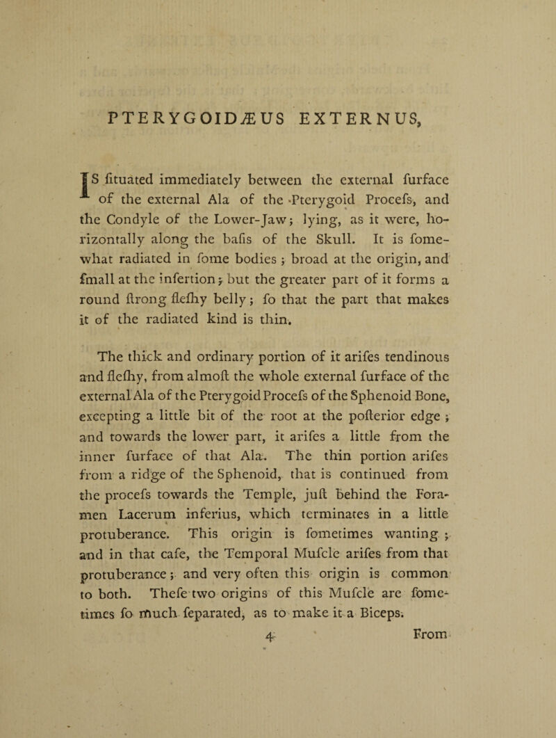 PTERYGOIDiEUS EXTERNUS, |S fituated immediately between the external furface JL of the external Ala of the -Pterygoid Proeefs, and the Condyle of the Lower-Jaw; lying, as it were, ho¬ rizontally along the bafis of the Skull. It is fome- what radiated in fome bodies ; broad at the origin, and fmall at the infertion* but the greater part of it forms a round ftrong flefhy belly; fo that the part that makes it of the radiated kind is thin. The thick and ordinary portion of it arifes tendinous and flefhy, from almofl the whole external furface of the external Ala of the Pterygoid Proeefs of the Sphenoid Bone, excepting a little bit of the root at the pofterior edge ; and towards the lower part, it arifes a little from the inner furface of that Ala. The thin portion arifes from a ridge of the Sphenoid, that is continued from the proeefs towards the Temple, juft behind the Fora¬ men Lacerum inferius, which terminates in a little * protuberance. This origin is fometimes wanting ; and in that cafe, the Temporal Mufcle arifes from that protuberance; and very often this origin is common to both. Thefe two origins of this Mufcle are fome¬ times fo much feparated, as to make it a Biceps. From