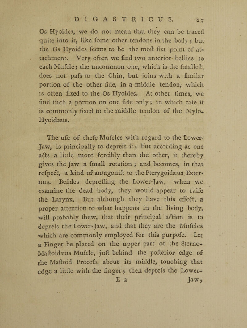 D I G A S T R I G U S. Os Hyoides, we do not mean that they can be traced quite into it, like fome other tendons in the body ; but the Os Hyoides feems to be the mod fixt point of at¬ tachment. Very often we find two anterior* bellies to eachMufcle; the uncommon one, which is the fmailed, does not pafs to the Chin, but joins with a fimilar portion of the other fide, in a middle tendon, which is often fixed to the Os Hyoides. At other times, we find fuch a portion on one fide only; in which cafe it is commonly fixed to the middle tendon of the Mylo. Hyoidseus. The ufe of thefe Mufcles with regard to the Lower- Jaw, is principally to deprefs it; but according as one adls a little more forcibly than the other, it thereby gives the Jaw a fmall rotation ; and becomes, in that refpedf, a kind of antagonid to the Pterygoidasus Exter- nus. Befides depreffing the Lower-Jaw, when we examine the dead body, they would appear to raife the Larynx. But although they have this effect, a proper attention to what happens in the living body, will probably fhew, that their principal aftion is to deprefs the Lower-Jaw, and that they are the Mufcles which are commonly employed for this purpofe. Let a Finger be placed on the upper part of the Sterno- Maftoidseus Mufcle, jud behind the poderior edge of jthe Madoid Procefs, about its middle, touching that edge a little with the finger; then deprefs the Lower- E 2 Jaw$