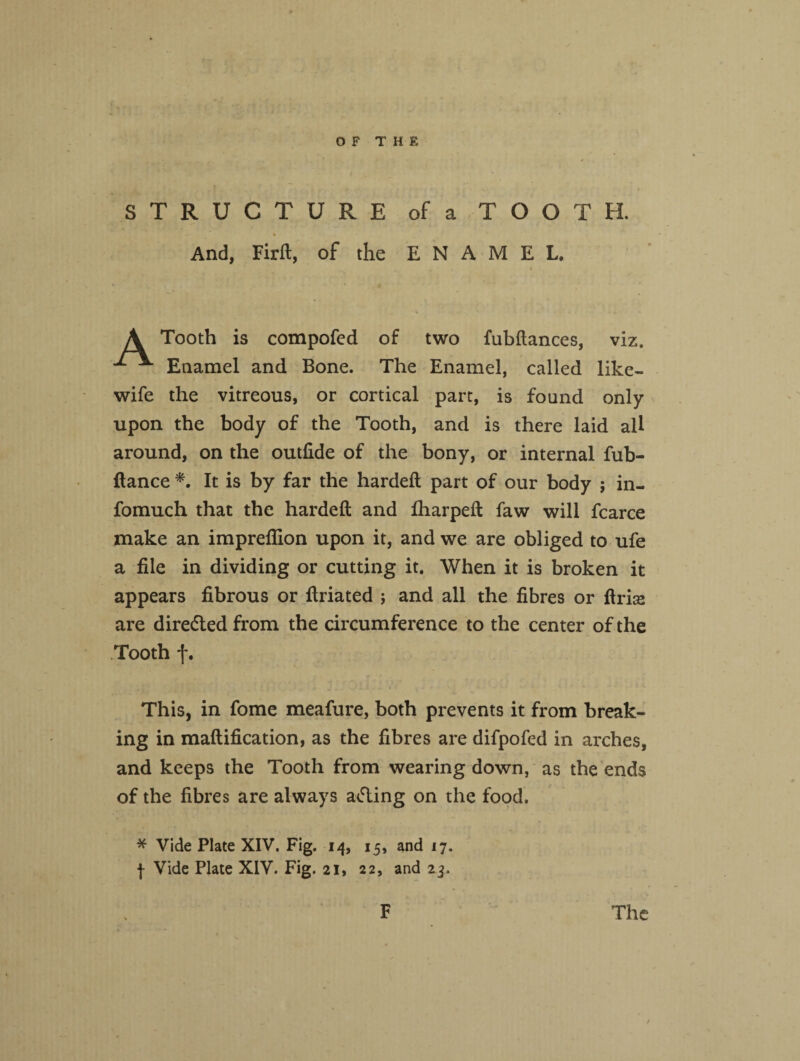 STRUCTURE of a TOOTH. And, Firft, of the ENAMEL. Tooth is compofed of two fubftances, viz. x v Enamel and Bone. The Enamel, called like- wife the vitreous, or cortical part, is found only upon the body of the Tooth, and is there laid all around, on the outfide of the bony, or internal fub- flance *. It is by far the hardeft part of our body ; in- fomuch that the hardeft and fharpeft faw will fcarce make an impreflion upon it, and we are obliged to ufe a file in dividing or cutting it. When it is broken it appears fibrous or ftriated ; and all the fibres or ftrice are diredted from the circumference to the center of the Tooth f. This, in fome meafure, both prevents it from break¬ ing in maftification, as the fibres are difpofed in arches, and keeps the Tooth from wearing down, as the ends of the fibres are always adling on the food. * Vide Plate XIV. Fig. 14, 15, and 17. f Vide Plate XIV. Fig. 21, 22, and 23. F The /