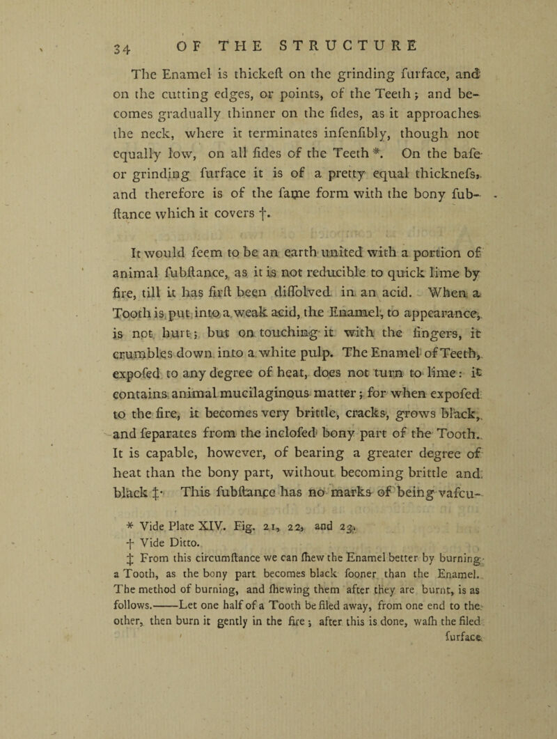 V* 34 OF THE STRUCTURE The Enamel is thickeft on the grinding furface, and on the cutting edges, or points, of the Teeth j and be¬ comes gradually thinner on the Tides, as it approaches the neck, where it terminates infenfibly, though not equally low, on all Tides of the Teeth * On the bafe- or grinding furface it is of a pretty equal thicknefsj. and therefore is of the fame form with the bony fub- ftance which it covers f. • i J i i ^ ■ ■ t - : It would feem to be an earth united with a portion of animal fubftance, as it is not reducible to quick lime by fire, till it has firft been diffolved in an acid. When 2u Tooth is put into a weak acid, the Enamel, to appearance, is not hurt; but on touching it with the lingers, it crumbles down into a white pulp. The Enamel of Teeth, expofed to any degree of heat, does not turn to lime: it: contains, animal mucilaginous matter; for when expofed to the fire, it becomes very brittle, cracks, grows black, and feparates from the inclofed bony part of the Tooth., It is capable, however, of bearing a greater degree of heat than the bony part, without becoming brittle and. black p This fubftanfe has no marks of being vafeu- * Vide Plate XIV. Eig. 21, 2 2> and 2& f Vide Ditto. J From this circumftance we can fhew the Enamel better by burning a Tooth, as the bony part becomes black fooner than the Enamel. The method of burning, and fhewing them after they are burnt, is as follows.-Let one half of a Tooth be filed away, from one end to the, other, then burn it gently in the fire *, after this is done, walh the filed furface.