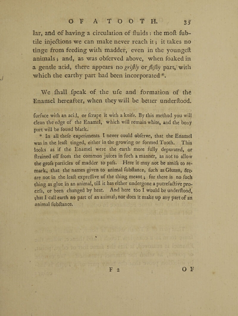 35 lar, and of having a circulation of fluids: the mod: fub- tile injections we can make never reach it; it takes no tinge from feeding with madder, even in the youngeft animals ; and, as was obferved above, when foaked in a gentle acid, there appears no grijily or jlejhy part, with which the earthy part had been incorporated •*. . \' i We fhall fpeak of the ufe and formation of the Enamel hereafter, when they will be better underdood. furface with an acid, or fcrape it with a knife. By this method you will clean the edge of the Enamel, which will remain white, and the bony part will be found black. * In all thele experiments I never could obferve, that the Enamel was in the lead tinged, either in the growing or formed Tooth. This looks as if the Enamel were the earth more fully depurated, or drained off from the common juices in fuch a manner, as not to allow the grofs particles of madder to pafs. Here it may not be amifs to re¬ mark, that the names given to animal fubdance, fuch as Gluten, &o are not in the lead exprefdve of the thing meant ; for there is no fuch thing as glue in an animal, till it has either undergone a putrefa&ive pra¬ ted, or been changed by heat. And here too I would be underdood, that I call earth no part of an animal; nor does it make up any part of an -animal fubdance.