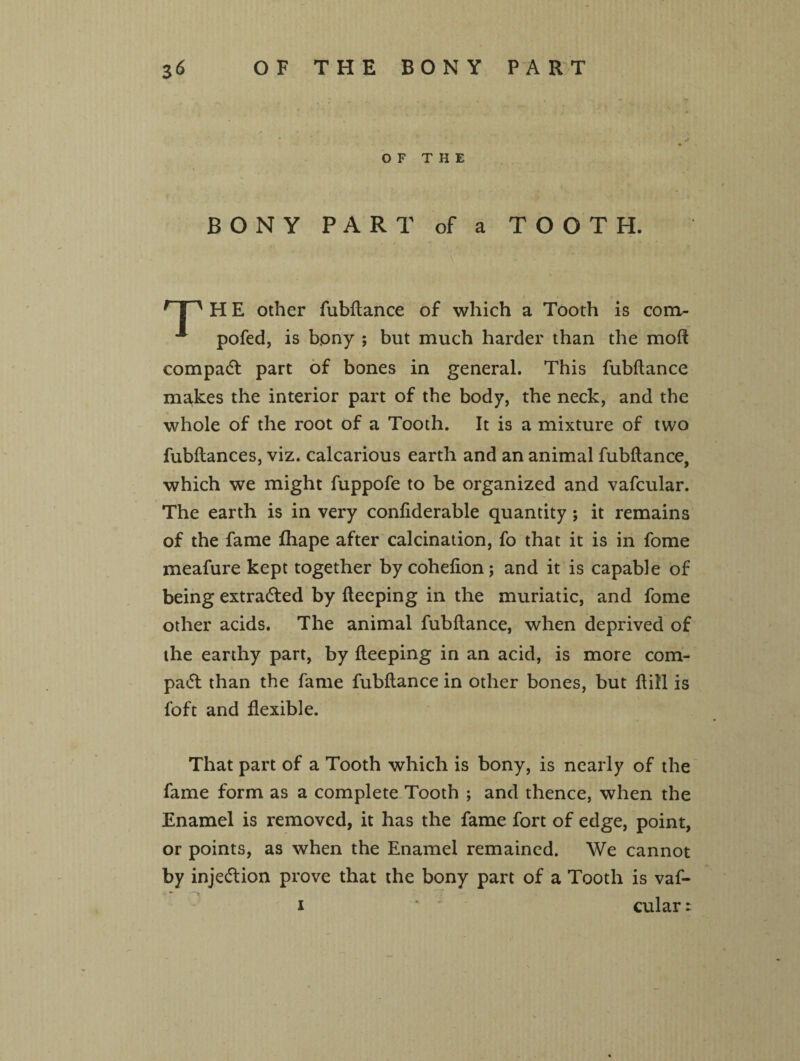 OF THE BONY PART of a TOOTH. r JH H E other fubflance of which a Tooth is cona- pofed, is bony ; but much harder than the mo ft compact part of bones in general. This fubflance makes the interior part of the body, the neck, and the whole of the root of a Tooth. It is a mixture of two fubflances, viz. calcarious earth and an animal fubflance, which we might fuppofe to be organized and vafcular. The earth is in very confiderable quantity ; it remains of the fame fhape after calcination, fo that it is in fome meafure kept together by cohefion; and it is capable of being extracted by fleeping in the muriatic, and fome other acids. The animal fubflance, when deprived of the earthy part, by fleeping in an acid, is more com- pa<5t than the fame fubflance in other bones, but flill is foft and flexible. That part of a Tooth which is bony, is nearly of the fame form as a complete Tooth ; and thence, when the Enamel is removed, it has the fame fort of edge, point, or points, as when the Enamel remained. We cannot by inje&ion prove that the bony part of a Tooth is vaf- * i * ' cular: