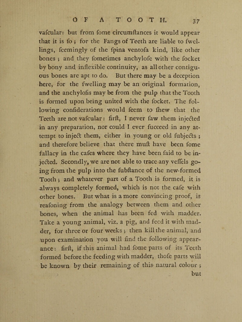 ZT vafcular: but from fome circumftances it would appear that it is fo ; for the Fangs of Teeth are liable to fwel- lings, feemingly of the fpina ventofa kind, like other bones ; and they fometimes anchylofe with the focket by bony and inflexible continuity, as all other contigu¬ ous bones are apt to do. But there may be a deception here, for the fwelling may be an original formation, and the anchylofis may be from the pulp that the Tooth is formed upon being united with the focket. The fol¬ lowing confiderations would feem to fhew that the Teeth are not vafcular: firft, I never faw them injetted in any preparation, nor could I ever fucceed in any at¬ tempt to injett them, either in young or old fubjetts ; and therefore believe that there mufl have been fome fallacy in the cafes where they have been faid to be in- jetted. Secondly, we are not able to trace any veflels go¬ ing from the pulp into the fubftance of the new-formed Tooth ; and whatever part of a Tooth is formed, it is always completely formed, which is not the. cafe with other bones. But what is a more convincing proof, is reafoning from the analogy between them and other bones, when the animal has been fed with madder. Take a young animal, viz. a pig, and feed it with mad¬ der, for three or four weeks ; then kill the animal, and upon examination you will find the following appear¬ ance : firft, if this animal had fome parts of its Teeth formed before the feeding with madder, thofe parts will - V * be known by their remaining of this natural colour ; but