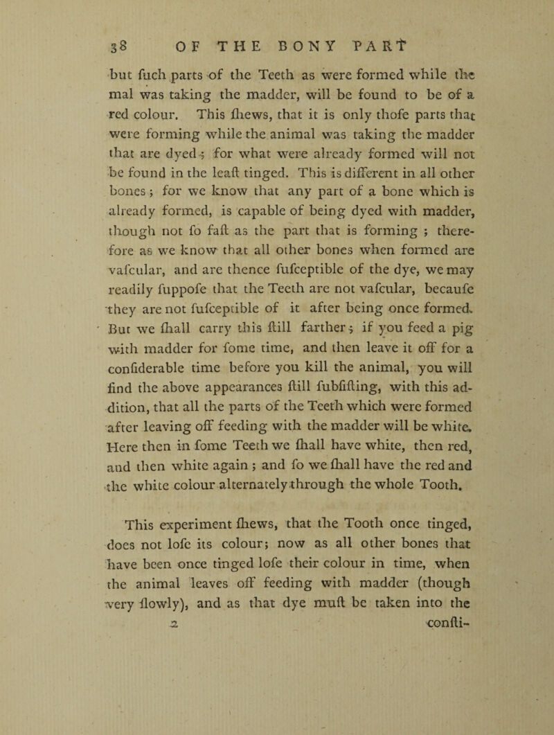 but fuch parts of the Teeth as were formed while the mal was taking the madder, will be found to be of a red colour. This fliews, that it is only thofe parts that were forming while the animal was taking the madder that are dyed-; for what were already formed will not be found in the lead tinged. This is different in all other bones ; for we know that any part of a bone which is already formed, is capable of being dyed with madder, though not fo fall as the part that is forming ; there¬ fore as we know that all other bones when formed are vafcular, and are thence fufceptible of the dye, we may readily fuppofe that the Teeth are not vafcular, becaufe they are not fufceptible of it after being once formed. ' But we (hall carry this dill farther; if you feed a pig with madder for fome time, and then leave it off for a condderable time before you kill the animal, you will find the above appearances dill fubfiding, with this ad¬ dition, that all the parts of the Teeth which were formed after leaving off feeding with the madder will be white. Here then in fome Teeth we fhall have white, then red, and then white again ; and fo we fhall have the red and the white colour alternately through the whole Tooth. i This experiment fhews, that the Tooth once tinged, does not lofe its colour; now as all other bones that have been once tinged lofe their colour in time, when the animal leaves off feeding with madder (though •very flowly), and as that dye mud be taken into the n condi-