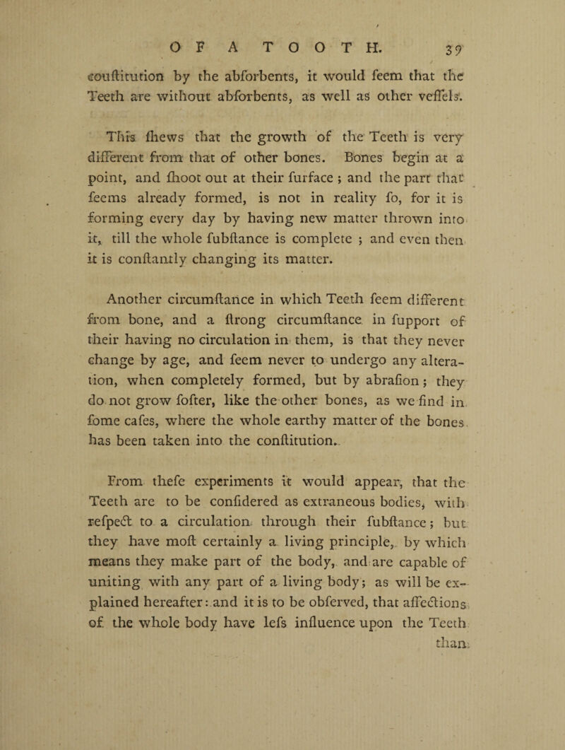 coiiftimfion by the abforbents, it would feem that the Teeth are without abforbents, as well as other veffels. This fliews that the growth of the Teeth is very different from that of other bones. Bones begin at a point, and fhoot out at their furface ; and the part that fee ms already formed, is not in reality fo, for it is forming every day by having new matter thrown into it* till the whole fubftance is complete ; and even then it is confiantly changing its matter. Another circumflance in which Teeth feem different from bone, and a flrong circumflance in fupport of their having no circulation in them, is that they never change by age, and feem never to undergo any altera¬ tion, when completely formed, but by abrafion; they do not grow fofter, like the other bones, as we find in fome cafes, where the whole earthy matter of the bones has been taken into the conflitution. From thefe experiments it would appear, that the Teeth are to be confidered as extraneous bodies, with refpeCl to a circulation through their fubflance; but; they have molt certainly a living principle, by which means they make part of the body, and are capable of uniting with any part of a living body; as will be ex¬ plained hereafter rand it is to be obferved, that affections of the whole body have lefs influence upon the Teeth than: