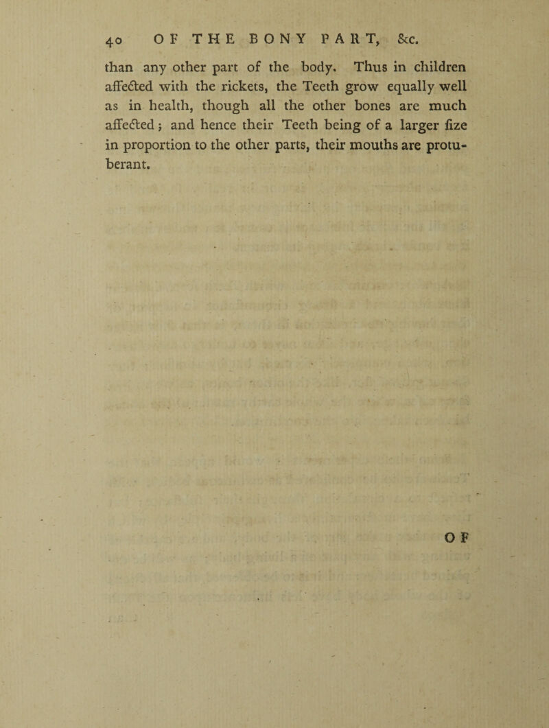 than any other part of the body. Thus in children affedted with the rickets, the Teeth grow equally well as in health, though all the other bones are much affe<5led; and hence their Teeth being of a larger fize in proportion to the other parts, their mouths are protu¬ berant.