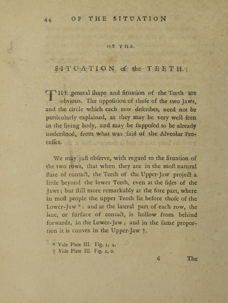 OF THE SITUATION Of T H E I v ' SITU A TION of the TEET H. H • — i • *• '-V •* - * • •* P) E general (hape and fituation of the Teeth are ■ obvious. The oppofition of thofe of the two Jaws, and the circle which each row defcribes, need not be f* f particularly explained, as they may be very well feen in the living body, and may be fuppofed to be already underftood, from what was faid of the Alveolar Pre¬ cedes.. V . - -*> «'*' * ■ ‘ ' * ■ ' * * V > * • *»' • ’ * - ' • •• » 1 * • % ^ I ' j i ■ *x We may juft obferve, with regard to the fituation of the two rows, that when they are in the moft natural ftate of contact, the Teeth of the Upper-Jaw project a little beyond the lower Teeth, even at the fides of the Jaws; but ftili more remarkably at the fore part, where in moft people the upper Teeth lie before thofe of the Lower-Jaw * : and at the lateral part of each row, the line, or furface of contadt, is hollow from behind forwards, in the Lower-Jaw ; and in the fame propor¬ tion it is convex in the Upper-Jaw J. * Vide Plate III. Fig. i, 2. f Vide Plate III. Fig. 3, 2.