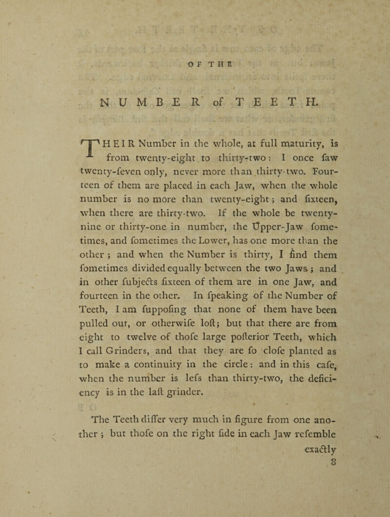 f N U M B E R of T E E T H. HP HEIR Number in the whole, at full maturity, is from twenty-eight to thirty-two: I once faw twenty-feven only, never more than thirty-two.. Eour- teen of them are placed in each Jaw, when the whole number is no more than twenty-eight; and fixteen, when there are thirty-two. If the whole be twenty- nine or thirty-one in number, the iJpper-Jaw fome- times, and fometimes the Lower, has one more than the other ; and when the Number is thirty, I find them fometimes divided equally between the two Jaws; and in other fubjetfls frxteen of them are in one Jaw, and fourteen in the other. In fpeaking of the Number of Teeth, I am fuppofing that none of them have been pulled out, or otherwife loft; but that there are from eight to twelve of thofe large pofterior Teeth, which I call Grinders, and that they are fo clofe planted as to make a continuity in the circle: and in this cafe, when the number is lefs than thirty-two, the defici¬ ency is in the laft grinder. The Teeth differ very much in figure from one ano¬ ther ; but thofe on the right fide in each Jaw refemble exa&ly