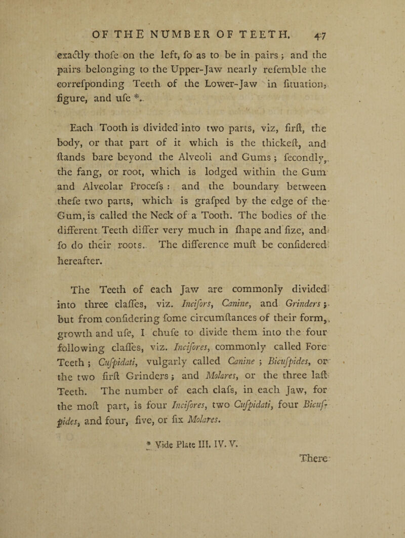 exactly thofe on the left, fo as to be in pairs ; and the pairs belonging to the Upper-Jaw nearly referable the correfponding Teeth of the Lower-Jaw v in fituation3 figure, and ufe •. ‘ Kr - •/ , ‘ ' • Each Tooth is divided into two parts, viz, firft, the body, or that part of it which is the thickeft, and Rands bare beyond the Alveoli and Gums; fecondly,, the fang, or root, which is lodged within the Gum and Alveolar Procefs : and the boundary between thefe two parts, which is grafped by the edge of the* Gum, is called the Neck of a Tooth. The bodies of the different Teeth differ very much in fhape and fize, and fo do their roots. The difference muft be confidered: hereafter. % ■ i ■*’ The Teeth of each Jaw are commonly divided* into three claffes, viz. Incifors, Canine, and Grinders 5. but from confidering fome circumflances of their form,, growth and ufe, I chufe to divide them into the four following claffes, viz. Incifores, commonly called Fore Teeth ; Cufpidati, vulgarly called Canine ; Bicufpides, or the two firft Grinders 5 and Molares, or the three Jafi Teeth. The number of each clafs, in each Jaw, for the mofl part, is four Incifores, two Cufpidati, four Bicufr pides, and four, five, or fix Molares. * Vide Plate III. IV. V. There