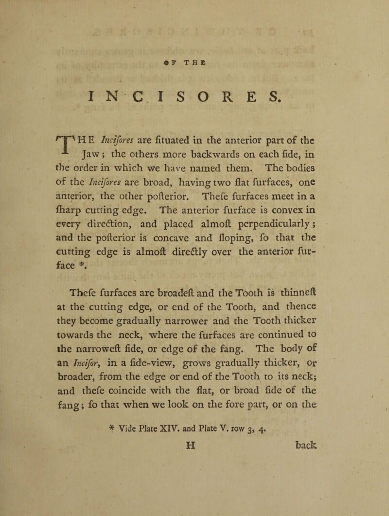 INC I S O R E S. rT~' H E Incifores are fituated in the anterior part of the Jaw; the others more backwards on each fide, in v » the order in which we have named them. The bodies of the Incifores are broad, having two flat furfaces, one . V anterior, the other poflerior. Thefe furfaces meet in a fharp cutting edge. The anterior furface is convex in every direction, and placed almofl perpendicularly; and the poflerior is concave and floping, fo that the cutting edge is almofl dire&ly over the anterior fur- face *, Thefe furfaces are broadefl and the Tooth is thinned at the cutting edge, or end of the Tooth, and thence they become gradually narrower and the Tooth thicker towards the neck, where the furfaces are continued to the narrowed fide, or edge of the fang. The body of an Incifor, in a fide-view, grows gradually thicker, or V broader, from the edge or end of the Tooth to its neck; and thefe coincide with the flat, or broad fide of the fang; fo that when we look on the fore part, or on the * Vide Plate XIV. and Plate V. row 3, 4. H back