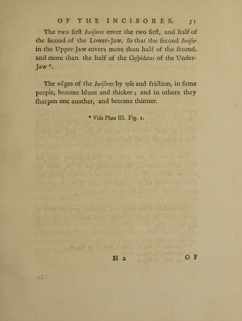 The two firfl Inciforcs cover the two firft, and half of the fecond of the Lower-Jaw, fo that the fecond Incifor in the Upper-Jaw covers more than half of the fecond, * and more than the half of the Cufpidatus of the Under- Jaw *. The edges of the Incifores by ufe and fridlion, in fome people, become blunt and thicker ; and in others they lharpen one another, and become thinner. * Vide Plate III. Fig, i.