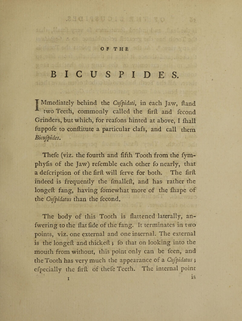 O F T H E BICUSPIDES. f Mmediately behind the Cufpidati, in each Jaw, Hand two Teeth, commonly called the firfi and fecond Grinders, but which, for reafons hinted at above, I fhall fuppofe to conftitute a particular clafs, and call them Bicufpides♦ Thefe (viz. the fourth and fifth Tooth from the fym- phyfis of the Jaw) referable each other fo nearly, that a defcription of the firlt will ferve for both. The firll indeed is frequently the fmallefl, and has rather the longed fang, having fomewhat more of the lhape of the Cufpidatus than the fecond. The body of this Tooth is flattened laterally, an- fwering to the flat fide of the fang. It terminates in two points, viz. one external and one internal. The external is the longefi: and thickeft ; fo that on looking into the mouth from without, this point only can be feen, and the Tooth has very much the appearance of a Cufpidatus ; efpecially the fil'd of thefe Teeth. The internal point