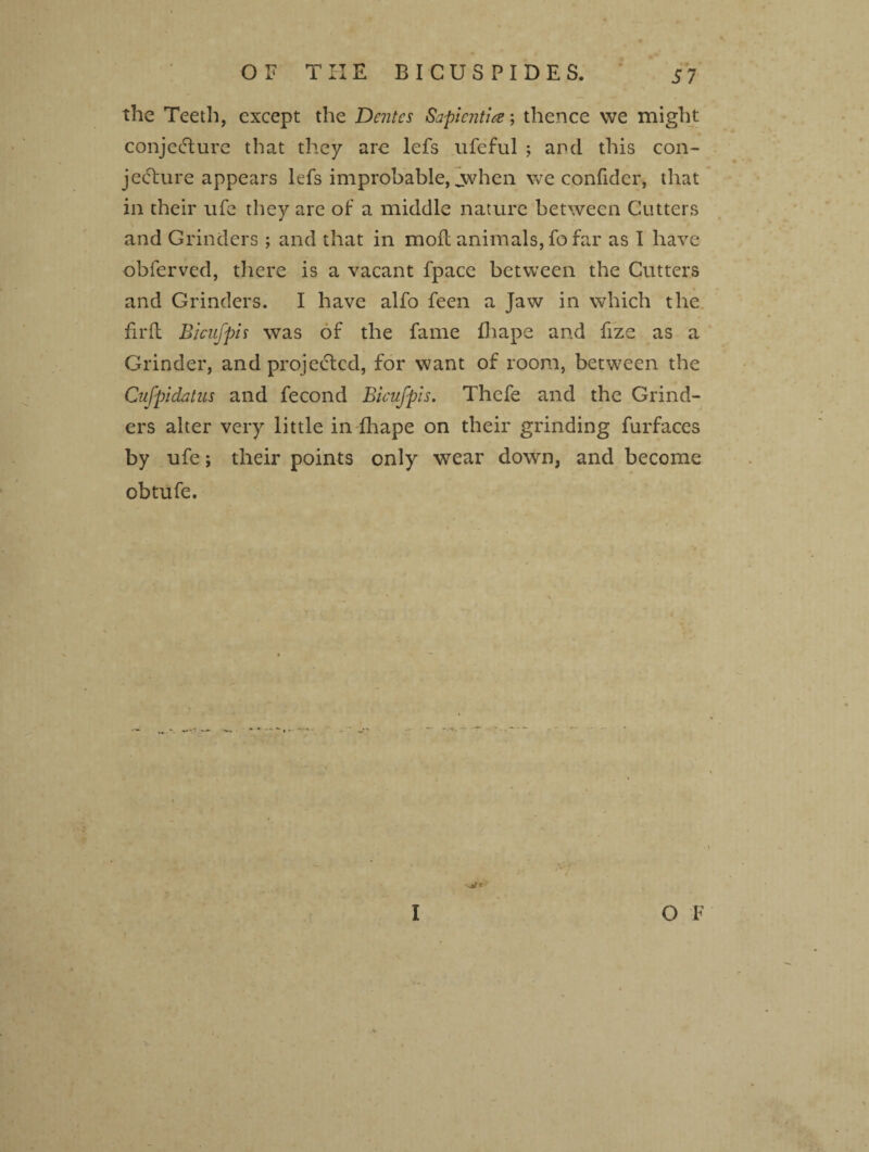 the Teeth, except the Dentes Sapiential thence we might conjecture that they arc lefs ufeful ; and this con¬ jecture appears lefs improbable, jvhen we confider, that in their ufe they are of a middle nature between Cutters and Grinders ; and that in moil animals, fo far as I have obferved, there is a vacant fpace between the Cutters and Grinders. I have alfo feen a Jaw in which the firft Bicufpif was of the fame fhape and fize as a Grinder, and projected, for want of room, between the Cnfpidatus and fecond Bicufpis. Thefe and the Grind¬ ers alter very little in fhape on their grinding furfaces by ufe; their points only wear down, and become obtufe. • /'