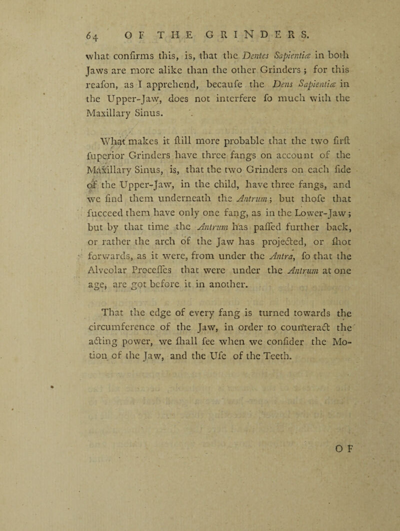 what confirms this, is, that the Dentes Sapientire in both Jaws are more alike than the other Grinders; for this reafon, as I apprehend, becaufe the Dens Sapientia in the Upper-Jaw, does not interfere fo much with the Maxillary Sinus. * x •f‘ / What makes it ftill more probable that the two fir ft luperior Grinders have three fangs on account of the Maxillary Sinus, is, that the two Grinders on each fide of the Upper-Jaw, in the child, have three fangs, and we find them underneath the Antrum; but thofe that fuccced them have only one fang, as in the Lower-Jaw; but by that time the Antrum has palled further back, or rather the arch of the Jaw has projected, or fliot forwards, as it were, from under the Antra, fo that the Alveolar Precedes that were under the Antrum at one age, are got before it in another. i That the edge of every fang is turned towards the circumference of the Jaw, in order to counteract the' adting power, we fliall fee when we confider the Mo¬ tion of the Jaw, and the Ufe of the Teeth.
