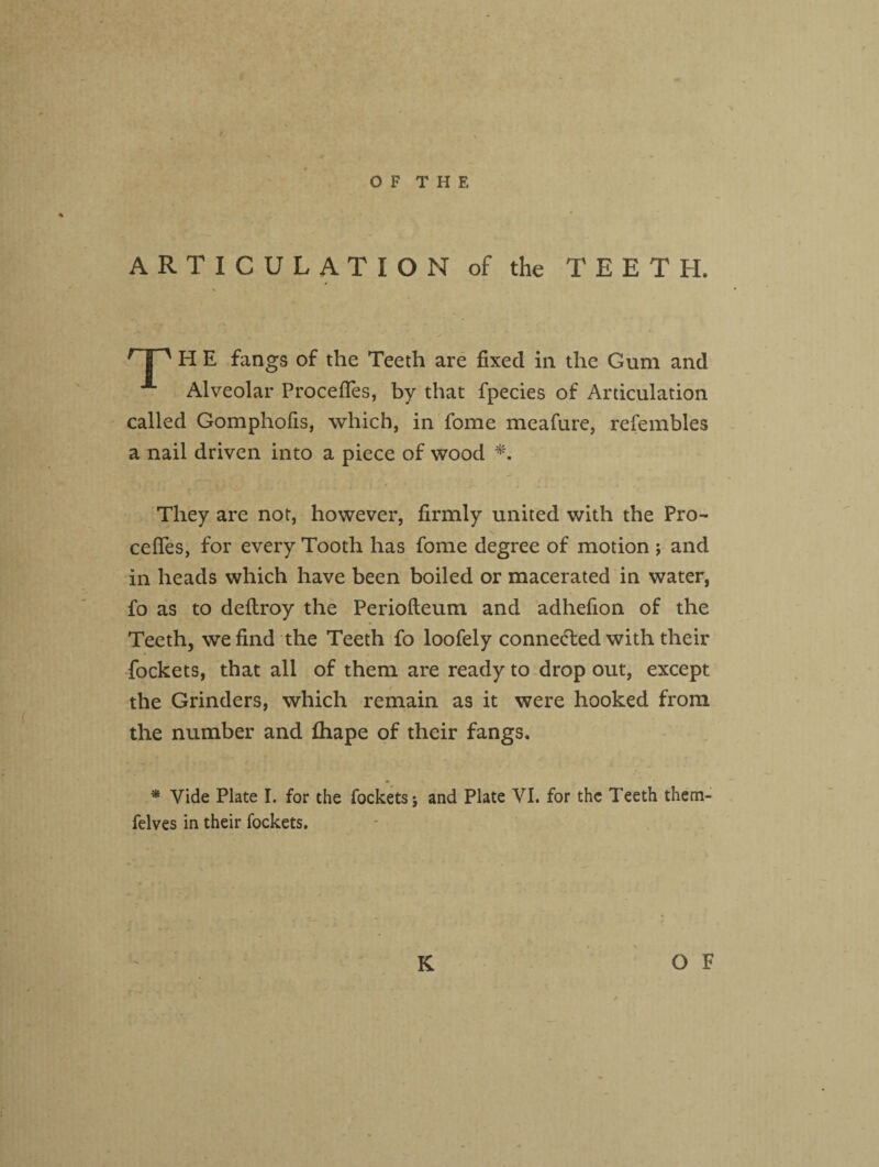 ARTICULATION of the TEETH. r I ' H E fangs of the Teeth are fixed in the Gum and Alveolar Procefles, by that fpecies of Articulation called Gomphofis, which, in fome meafure, refembles a nail driven into a piece of wood *, They are not, however, firmly united with the Pre¬ cedes, for every Tooth has fome degree of motion j and in heads which have been boiled or macerated in water, fo as to deftroy the Periofteum and adhefion of the Teeth, we find the Teeth fo loofely connected with their fockets, that all of them are ready to drop out, except the Grinders, which remain as it were hooked from the number and fhape of their fangs. * Vide Plate I. for the fockets 5 and Plate VI. for the Teeth them- felves in their fockets.