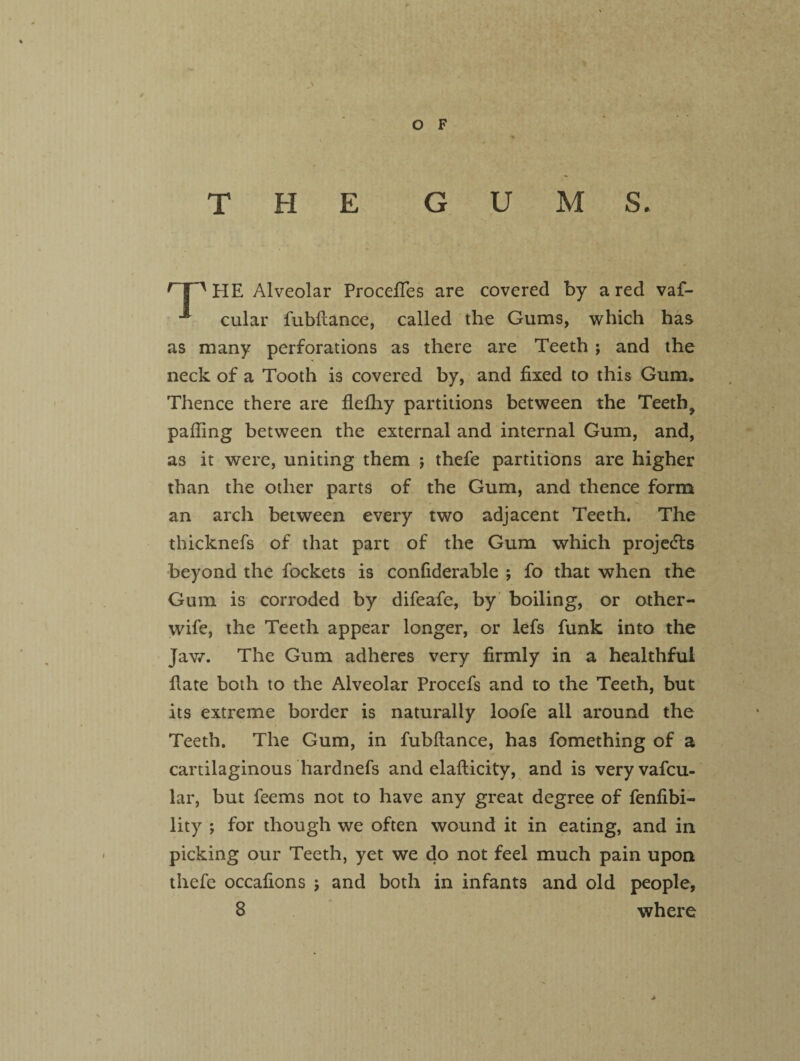 THE GUM S. HE Alveolar Procefies are covered by a red vaf- 1 cular fubilance, called the Gums, which has as many perforations as there are Teeth ; and the neck of a Tooth is covered by, and fixed to this Gum. Thence there are flefhy partitions between the Teeth^ palling between the external and internal Gum, and, as it were, uniting them ; thefe partitions are higher than the other parts of the Gum, and thence form an arch between every two adjacent Teeth. The thicknefs of that part of the Gum which projects beyond the fockets is confiderable ; fo that when the Gum is corroded by difeafe, by boiling, or other- wife, the Teeth appear longer, or lefs funk into the Jaw. The Gum adheres very firmly in a healthful fiate both to the Alveolar Procefs and to the Teeth, but its extreme border is naturally loofe all around the Teeth. The Gum, in fubilance, has fomething of a cartilaginous hardnefs and elallicity, and is veryvafcu- lar, but feems not to have any great degree of fenfibi- lity ; for though we often wound it in eating, and in picking our Teeth, yet we do not feel much pain upon thefe occafions ; and both in infants and old people,