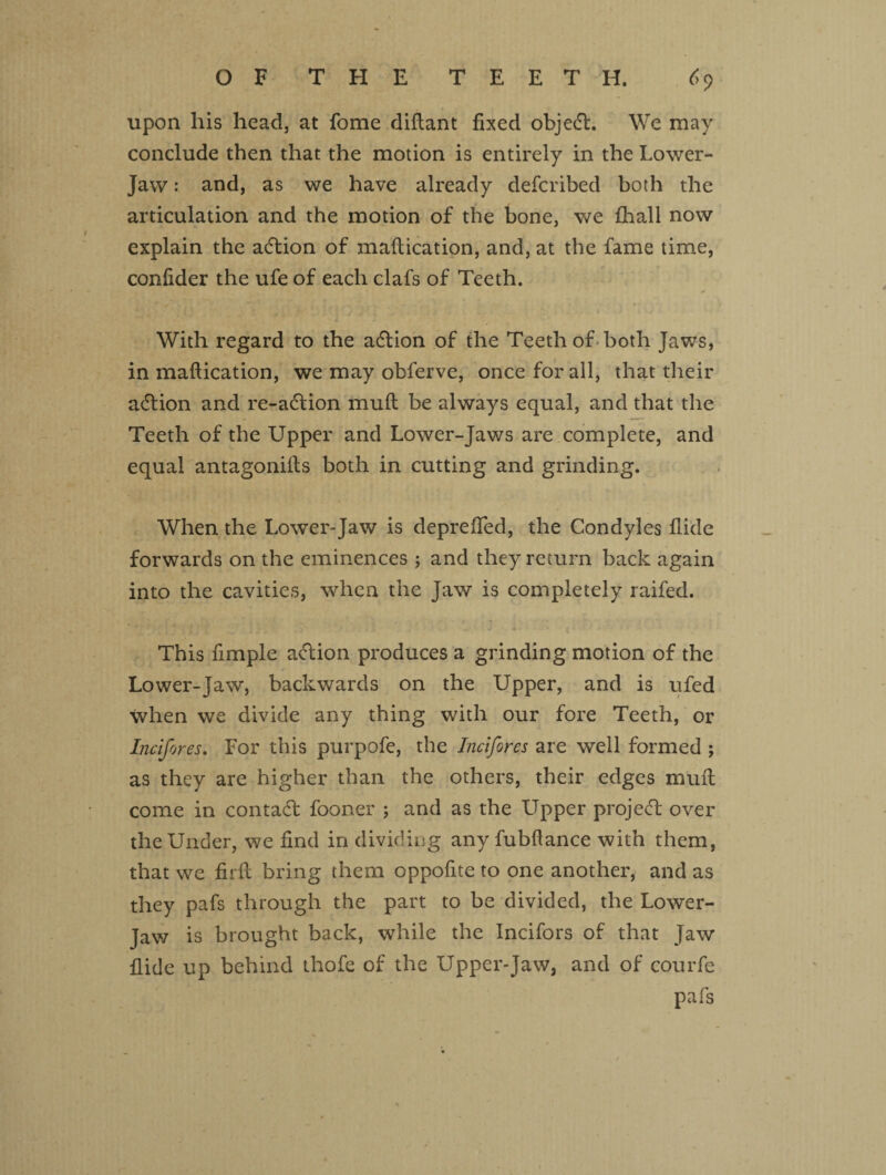 upon his head, at fome diflant fixed objedt. We may conclude then that the motion is entirely in the Lower- Jaw : and, as we have already defcribed both the articulation and the motion of the bone, we {hall now explain the adtion of maltication, and, at the fame time, conlider the ufe of each clafs of Teeth. With regard to the adtion of the Teeth of both Jaws, in maffication, we may obferve, once for all, that their adlion and re-adtion muft be always equal, and that the Teeth of the Upper and Lower-Jaws are complete, and equal antagonifls both in cutting and grinding. When the Lower-Jaw is deprefled, the Condyles Hide forwards on the eminences ; and they return back again into the cavities, when the Jaw is completely raifed. This fimple adtion produces a grinding motion of the Lower-Jaw, backwards on the Upper, and is ufed when we divide any thing with our fore Teeth, or Incifores. For this purpofe, the Incifores are well formed ; as they are higher than the others, their edges mufl come in contact fooner ; and as the Upper projedt over the Under, we find in dividing any fubflance with them, that we firft bring them oppofite to one another, and as they pafs through the part to be divided, the Lower- Jaw is brought back, while the Incifors of that Jaw flide up behind thofe of the Upper-Jaw, and of courfe pafs