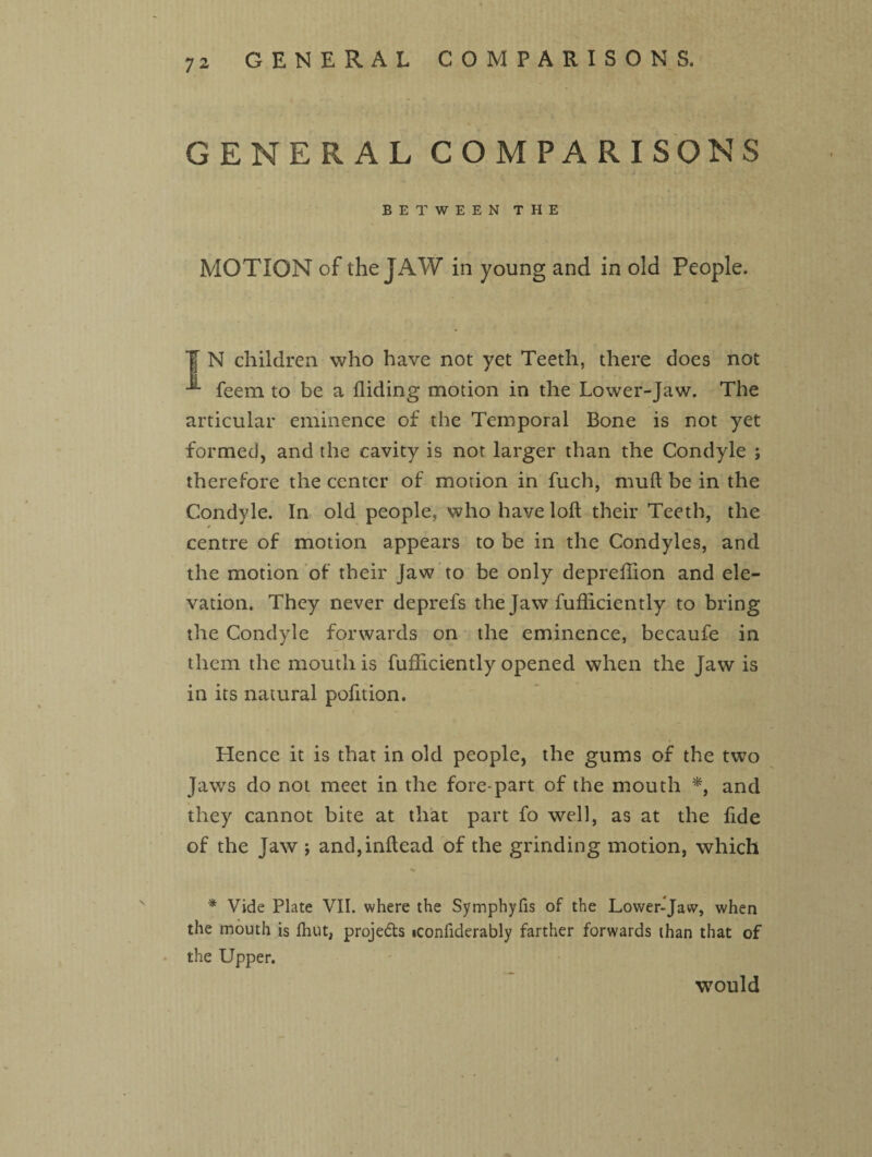 GENERAL COMPARISONS BETWEEN THE MOTION of the JAW in young and in old People. T N children who have not yet Teeth, there does not feem to be a Hiding motion in the Lower-Jaw. The articular eminence of the Temporal Bone is not yet formed, and the cavity is not larger than the Condyle ; therefore the center of motion in fuch, mud be in the Condyle. In old people, who have loft their Teeth, the centre of motion appears to be in the Condyles, and the motion of their Jaw to be only depreftion and ele¬ vation. They never deprefs the Jaw fufliciently to bring the Condyle forwards on the eminence, becaufe in them the mouth is fufhciently opened when the Jaw is in its natural pofttion. Hence it is that in old people, the gums of the two Jaws do not meet in the fore-part of the mouth *, and they cannot bite at that part fo well, as at the fide of the Jaw ; and,inftead of the grinding motion, which * Vide Plate VII. where the Symphyfis of the Lower-Jaw, when the mouth is Hiut, proje&s iconfiderably farther forwards than that of the Upper. would