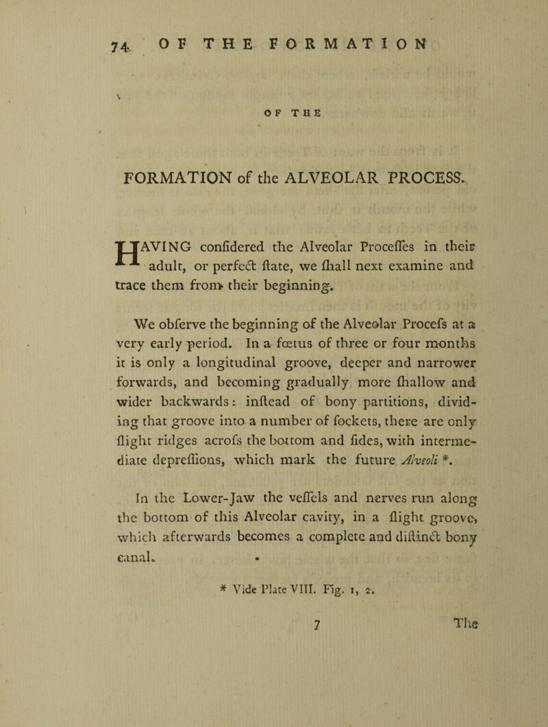 \ OF THE FORMATION of the ALVEOLAR PROCESS. T TAVING confidered the Alveolar ProcefTes in their A adult, or perfect Hate, we fhall next examine and trace them fron* their beginning. We obferve the beginning of the Alveolar Procefs at a very early period. In a foetus of three or four months it is only a longitudinal groove, deeper and narrower forwards, and becoming gradually more lhallow and wider backwards: inftcad of bony partitions, divid¬ ing that groove into a number of fockets, there are only flight ridges acrofs the bottom and fides, with interme¬ diate depreflions, which mark the future Alveoli *. In the Lower-Jaw the veiTels and nerves run along the bottom of this Alveolar cavity, in a flight groove, which afterwards becomes a complete and diflindt bony eanah * Vide Place VIII. Fig. i, 2. 7 The