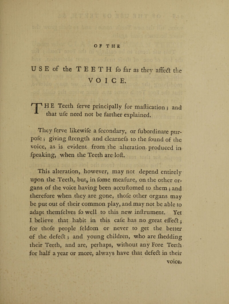 U S E of the TEETH fo far as they affedl the VOICE. HP H E Teeth ferve principally for maftication ; and A that ufe need not be farther explained. They ferve likewife a fecondary, or fubordinate pur- pofe ; giving ftrength and clearnefs to the found of the voice, as is evident from the alteration, produced in fpeaking, when the Teeth are loll. . r , % This alteration, however, may not depend entirely upon the Teeth, but, in fome meafure, on the other or¬ gans of the voice having been accuftomed to them ; and therefore when they are gone, thofe other organs may be put out of their common play, and may not be able to adapt themfelves fo well to this new inftrument. Yet I believe that habit in this cafe has no great efFe<5b - for thofe people feldom or never to get the better of the defedt j and young children, who are fhedding their Teeth, and are, perhaps, without any Fore Teeth < for half a year or more, always have that defect in their voice?