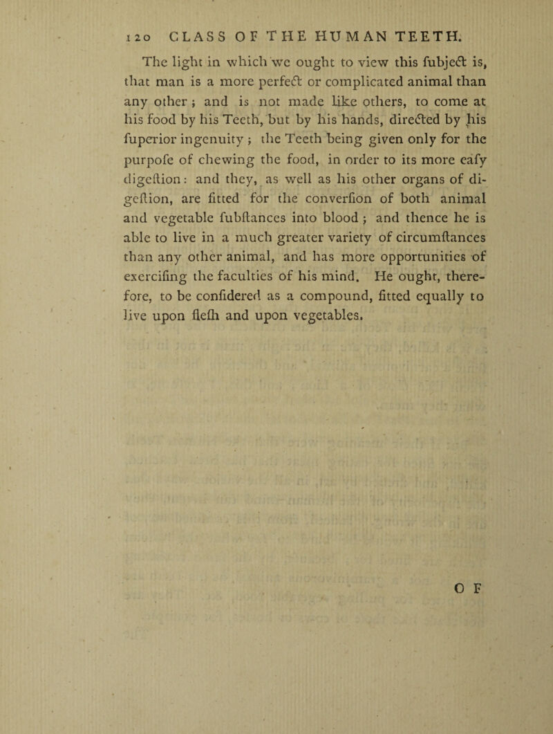 i2o GLASS OF THE HUMAN TEETH. The light in which we ought to view this fubjedt is, that man is a more perfect or complicated animal than any other ; and is not made like others, to come at his food by his Teeth, but by his hands, dire&ed by his fuperior ingenuity ; the Teeth being given only for the purpofe of chewing the food, in order to its more eafy digeftion: and they, as well as his other organs of di- geflion, are fitted for the converfion of both animal and vegetable fubftances into blood j and thence he is able to live in a much greater variety of circumflances than any other animal, and has more opportunities of exercifing the faculties of his mind. He ought, there¬ fore, to be confidered as a compound, fitted equally to live upon flefh and upon vegetables.