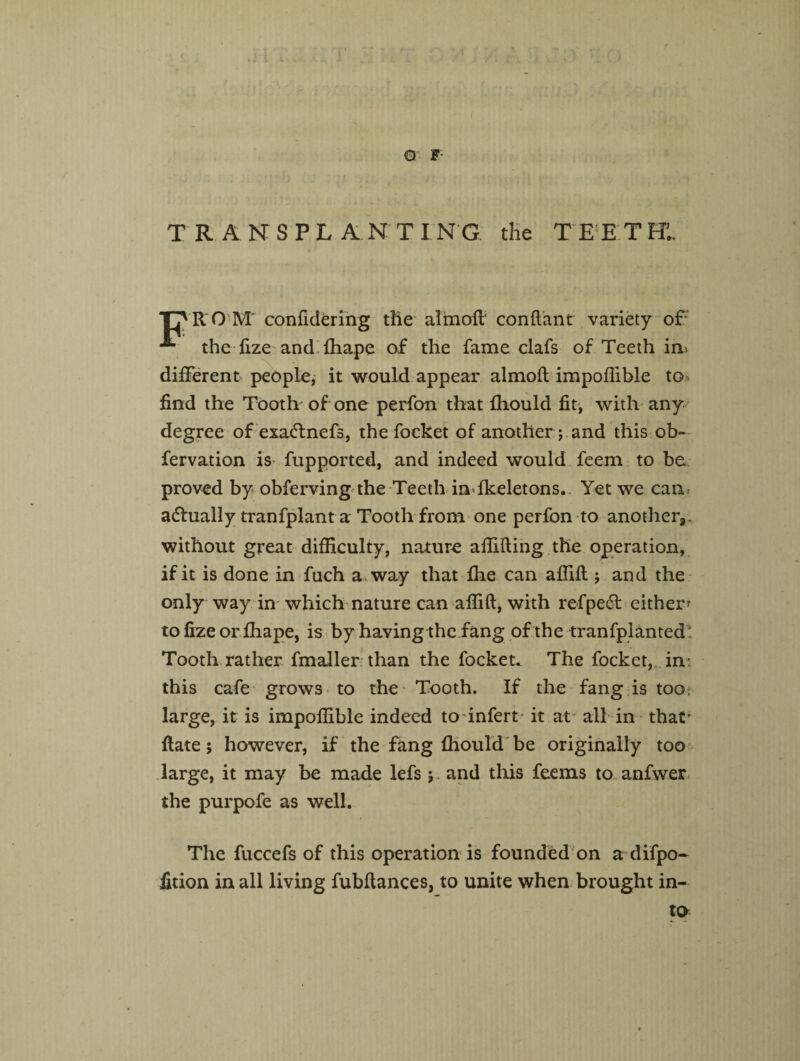 O F TRANSPLANTING the TEETHl. T7R 0 M confidering the almofl conftant variety of* * the fize and fhape of the fame clafs of Teeth in> different people, it would appear almofl impoflible to find the Tooth of one perfon that fhould fit, with any degree of exa&nefs, the focket of another; and this ob- fervation is> fupported, and indeed would feem to be proved by obferving the Teeth infkeletons. Yet we can* actually tranfplant a Tooth from one perfon to another,, without great difficulty, nature affifting the operation, if it is done in fuch a. way that fire can affifl; and the only way in which nature can affift, with refpe6t either- to fize or fhape, is by having the fang of the tranfplanted : Tooth rather fmaller than the focket. The focket, in: this cafe grows to the Tooth. If the fang is too large, it is impoflible indeed to infert it at' all in that’ flate; however, if the fang fhould be originally too large, it may be made lefs;. and this feems to anfwer the purpofe as well. The fuccefs of this operation is founded on a difpo- fition in all living fubflances, to unite when brought in¬ to