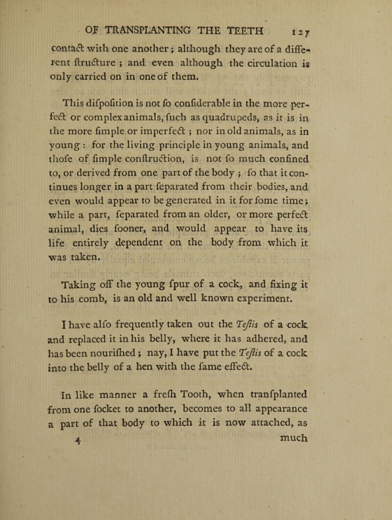 contact with one another; although they are of a diffe* rent flrufhire ; and even although the circulation is only carried on in one of them. This difpofition is not fo confiderable in the more per- fcft or complex animals, fuch as quadrupeds, as it is in the more fimple or imperfect ; nor in old animals, as in young : for the living principle in young animals, and thofe of fimple conftru&ion, is not fo much eonfined to, or derived from one part of the body ; fo that it con¬ tinues longer in a part feparated from their bodies, and even would appear to be generated in it forfome time; while a part, feparated from an older, or more perfect animal, dies fooner, and would appear to have its -w ' , • ^ - life entirely dependent on the body from which it was taken. Taking off the young fpur of a cock, and fixing it to his comb, is an old and well known experiment. I have alfo frequently taken out the Tejlis of a cock and replaced it in his belly, where it has adhered, and has been nourifhed ; nay, I have put the Tefiis of a cock into the belly of a hen with the fame effect. \ In like manner a frefh Tooth, when tranfplanted from one focket to another, becomes to all appearance a part of that body to which it is now attached, as a. much