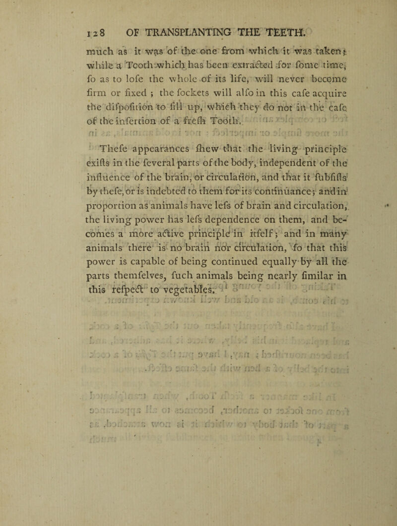 much as it was of the one from which it was taken?: while a Tooth which has been extracted for fome time, fo as to lofe the whole of its life, will never become firm or fixed ; the fockets will alfo in this cafe acquire the difpofition'to fill up, which they do not in the cafe of the infertion of a frefh Tobtln 5 i TO a i odeffti foohse mi TO ;; nii! ')• or ft Thefe appearances fhew that the living principle exifts in the feveral parts of the body, independent of the influence of the brain, or circulation, and that it ftibfifis by thefe, or is indebted to them for its continuance; and in proportion as animals have lefs of brain and circulation, the living power has lefs dependence on them, and be- • - ;■ ' _ comes a more aeftive principle in itfelf; and in many animals there is no brain nor circulation, fo that this power is capable of being continued equally by all the parts themfelves, fuch animals being nearly fimilar in this refpedt to vegetables. t ' • .icocri > * jj rf 4 I \ + ~ V * 4 I . j #4 y :o ti , -> i X . ’ r • r i » . j . .1 . . ) s \ ■n:1 r a rsal 1 t”:.a ; IrW • . : ’ k : i.d ■/ u:e; s; :■ \ - . * - - - t .1 • vH) i s . '! : f a f T . c t t ti T f ■ vbtrj v.)n u