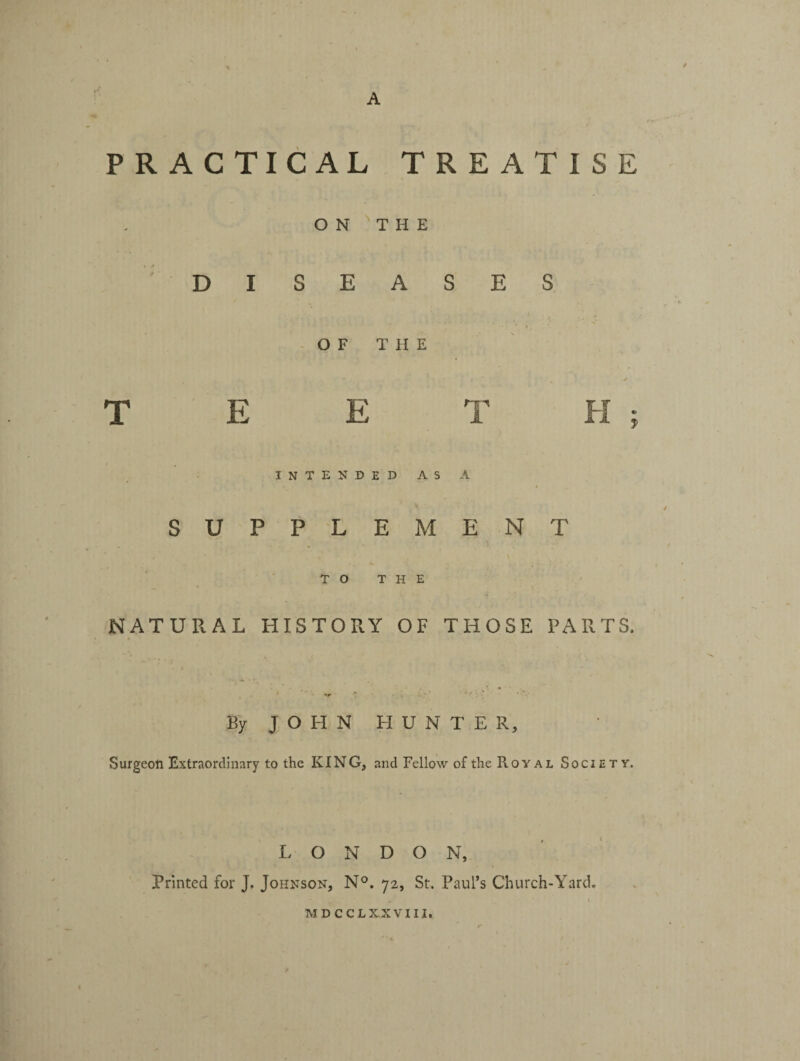 PRACTICAL TREATISE ON THE DISEASES OF T H E T E E T H ; INTENDED AS A SUPPLEMENT TO THE NATURAL HISTORY OF THOSE PARTS. By J O H N HUN T E R, Surgeon Extraordinary to the KING, and Fellow of the PvOYal Society. L O N D O N, Printed for J. Johnson, N°. 72, St. Paul’s Church-Yard. MDCCLXXVIII.