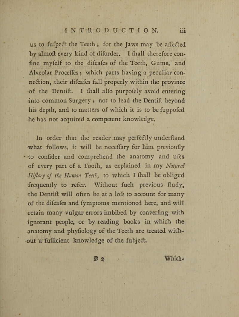 ns to fufpeCfc the Teeth ; for the Jaws may be ade&ed by almoft every kind of diforder. I (hall therefore con¬ fine myfelf to the difeafes of the Teeth, Gums, and Alveolar ProcefTes ; which parts having a peculiar con¬ nection, their difeafes fall properly within the province of the Dentid. I (hall alfo purpofely avoid entering into common Surgery ; not to lead the Dentid beyond his depth, and to matters of which it is to be fuppofed he has not acquired a competent knowledge. In order that the reader may perfectly underdand what follows, it will be necedary for him previoudy • to condder and comprehend the anatomy and ufes of every part of a Tooth, as explained in my Natural Hiflory of the Human Teeth, to which I fhall be obliged frequently to refer. Without fuch previous dudy, the Dentid will often be at a lofs to account for many of the difeafes and fymptoms mentioned here, and will retain many vulgar errors imbibed by converdng with ignorant people, or by reading books in which the anatomy and phyfiology of the Teeth are treated with¬ out a fufficient knowledge of the fubjeCt. IS & / Which-