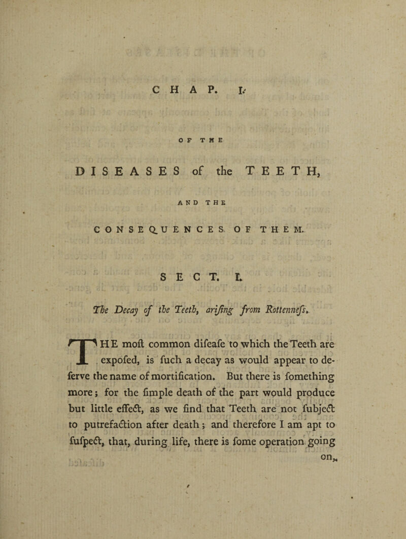 CHAP. J> OP THE f ' - • -» * - DISEASES of the TEETH, AND THE CONSEQUENCES. OF THEM. SECT. L * * - -• ■ .. .. T - * ' r ▼ i . ” < ? • -c The Decay of the Teeth, arijing from Rottennefs, t • < i j , , i 1.1/ * a . . , . ■ - . _ • . Ti H E moft common difeafe to which the Teeth are expofed, is fuch a decay as would appear to de- ferve the name of mortification. But there is fomething more; for the fimple death of the part would produce but little effe<5t, as we find that Teeth are not fubjedl to putrefa&ion after death; and therefore I am apt to ti?v> .1 . j..:'? ;• ; ;. ' , ' - fufpeft, that, during life, there is fome operation going \