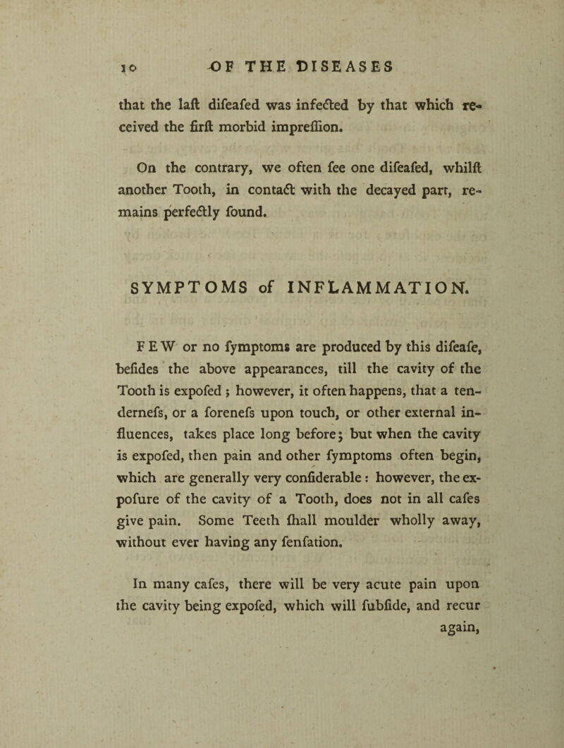 that the laft difeafed was infe&ed by that which re¬ ceived the firft morbid impreffion. On the contrary, we often fee one difeafed, whilft another Tooth, in contaft with the decayed parr, re¬ mains perfectly found. SYMPTOMS of INFLAMMATION. FEW or no fymptoms are produced by this difeafe, belides the above appearances, till the cavity of the Tooth is expofed ; however, it often happens, that a ten- dernefs, or a forenefs upon touch, or other external in- fluences, takes place long before; but when the cavity is expofed, then pain and other fymptoms often begin, * which are generally very confiderable: however, the ex- pofure of the cavity of a Tooth, does not in all cafes give pain. Some Teeth (hall moulder wholly away, without ever having any fenfation. In many cafes, there will be very acute pain upon the cavity being expofed, which will fubfide, and recur I again,