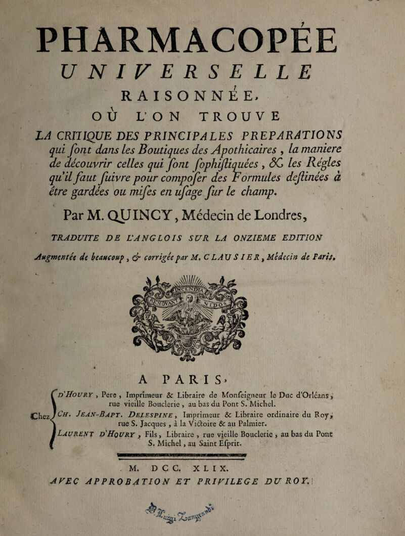 PHARMACOPÉE UNIVERSELLE RAISONNÉE. OÙ L’ON TROUVE LA CRITIQUE DES PRINCIPALES PREPARATIONS qui font dans les Boutiques des Apothicaires , la maniera de découvrir celles qui font fophijliquées , ÔC les Régies qu il faut fuivre pour compofer des Formules dcfinées à être gardées ou mifes en ufage fur le champ. Par M. QUINCY, Médecin de Londres, TRADUITE DE LANGLOIS SUR LA ONZIEME EDITION \ Augmentée de beaucoup , corrigée par M, C L AU S 1ER ^ Médecin de Far h. A P A R I Çd'Houry , Pere , Imprimeur & Libraire de Monfeigneur îe Duc d’OrlcanSs \ rue vieille Bouderie , au bas du Pont S. Michel. tChezJ^^’ Delespine y Imprimeur & Libraire ordinaire du Roy, \ rue S. Jacques , à la Vidoire 6c au Palmier. M Laurent d'Hqury , Fils, Libraire , rue vieille Bouderie , au bas du Pont i S. Michel, au Saint Efprir. . M. D C C. X L I X. AFEÇ APPROBATION ET PRIVILEGE DU ROY,\